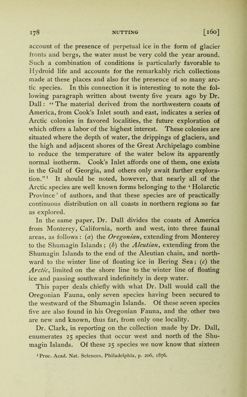 account of the presence of perpetual ice in the form of glacier fronts and bergs, the water must be very cold the year around. Such a combination of conditions is particularly favorable to Hydroid life and accounts for the remarkably rich collections made at these places and also for the presence of so many arc- tic species. In this connection it is interesting to note the fol- lowing paragraph written about twenty five years ago by Dr. Dali: “The material derived from the northwestern coasts of America, from Cook’s Inlet south and east, indicates a series of Arctic colonies in favored localities, the future exploration of which offers a labor of the highest interest. These colonies are situated where the depth of water, the drippings of glaciers, and the high and adjacent shores of the Great Archipelago combine to reduce the temperature of the water below its apparently normal isotherm. Cook’s Inlet affords one of them, one exists in the Gulf of Georgia, and others only await further explora- tion.”1 It should be noted, however, that nearly all of the Arctic species are well known forms belonging to the ‘ Holarctic Province ’ of authors, and that these species are of practically continuous distribution on all coasts in northern regions so far as explored. In the same paper, Dr. Dali divides the coasts of America from Monterey, California, north and west, into three faunal areas, as follows : (a) the Oregonian, extending from Monterey to the Shumagin Islands ; (£) the Aleutian, extending from the Shumagin Islands to the end of the Aleutian chain, and north- ward to the winter line of floating ice in Bering Sea; (c) the Arctic, limited on the shore line to the winter line of floating ice and passing southward indefinitely in deep water. This paper deals chiefly with what Dr. Dali would call the Oregonian Fauna, only seven species having been secured to the westward of the Shumagin Islands. Of these seven species five are also found in his Oregonian Fauna, and the other two are new and known, thus far, from only one locality. Dr. Clark, in reporting on the collection made by Dr. Dali, enumerates 25 species that occur west and north of the Shu- magin Islands. Of these 25 species we now know that sixteen 1 Proc. Acad. Nat. Sciences, Philadelphia, p. 206, 1876.