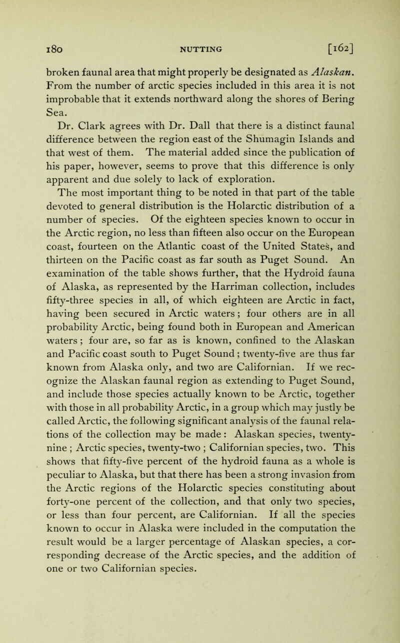 broken faunal area that might properly be designated as Alaskan. From the number of arctic species included in this area it is not improbable that it extends northward along the shores of Bering Sea. Dr. Clark agrees with Dr. Dali that there is a distinct faunal difference between the region east of the Shumagin Islands and that west of them. The material added since the publication of his paper, however, seems to prove that this difference is only apparent and due solely to lack of exploration. The most important thing to be noted in that part of the table devoted to general distribution is the Holarctic distribution of a number of species. Of the eighteen species known to occur in the Arctic region, no less than fifteen also occur on the European coast, fourteen on the Atlantic coast of the United States, and thirteen on the Pacific coast as far south as Puget Sound. An examination of the table shows further, that the Hydroid fauna of Alaska, as represented by the Harriman collection, includes fifty-three species in all, of which eighteen are Arctic in fact, having been secured in Arctic waters; four others are in all probability Arctic, being found both in European and American waters; four are, so far as is known, confined to the Alaskan and Pacific coast south to Puget Sound; twenty-five are thus far known from Alaska only, and two are Californian. If we rec- ognize the Alaskan faunal region as extending to Puget Sound, and include those species actually known to be Arctic, together with those in all probability Arctic, in a group which may justly be called Arctic, the following significant analysis of the faunal rela- tions of the collection may be made: Alaskan species, twenty- nine ; Arctic species, twenty-two ; Californian species, two. This shows that fifty-five percent of the hydroid fauna as a whole is peculiar to Alaska, but that there has been a strong invasion from the Arctic regions of the Holarctic species constituting about forty-one percent of the collection, and that only two species, or less than four percent, are Californian. If all the species known to occur in Alaska were included in the computation the result would be a larger percentage of Alaskan species, a cor- responding decrease of the Arctic species, and the addition of one or two Californian species.