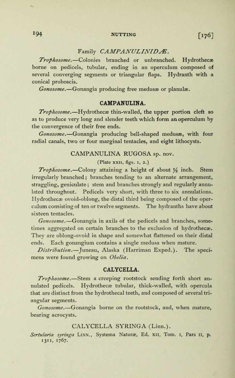 Family CAMPANULINIDyE. Trophosome.—Colonies branched or unbranched. Hydrothecae borne on pedicels, tubular, ending in an operculum composed of several converging segments or triangular flaps. Hydranth with a conical proboscis. Gonosome.—Gonangia producing free medusae or planulae. C AMPANULIN A. Trophosome.—Hydrothecae thin-walled, the upper portion cleft so as to produce very long and slender teeth which form an operculum by the convergence of their free ends. Gonosome.—Gonangia producing bell-shaped medusae, with four radial canals, two or four marginal tentacles, and eight lithocysts. CAMPANULINA RUGOSA sp. nov. (Plate xxii, figs. 1, 2.) Trophosome.—Colony attaining a height of about ^ inch. Stem irregularly branched; branches tending to an alternate arrangement, straggling, geniculate; stem and branches strongly and regularly annu- lated throughout. Pedicels very short, with three to six annulations. Hydrothecae ovoid-oblong, the distal third being composed of the oper- culum consisting of ten or twelve segments. The hydranths have about sixteen tentacles. Gonosome.—Gonangia in axils of the pedicels and branches, some- times aggregated on certain branches to the exclusion of hydrothecae. They are oblong-ovoid in shape and somewhat flattened on their distal ends. Each gonangium contains a single medusa when mature. Distribution.—Juneau, Alaska (Harriman Exped.). The speci- mens were found growing on Obelia. CALYCELLA. Trophosome.—Stem a creeping rootstock sending forth short an- nulated pedicels. Hydrothecae tubular, thick-walled, with opercula that are distinct from the hydrothecal teeth, and composed of several tri- angular segments. Gonosome.—Gonangia borne on the rootstock, and, when mature, bearing acrocysts. CALYCELLA SYRINGA (Linn.). Sertularia syringa Linn., Systema Naturae, Ed. xii, Tom. i, Pars 11, p. 13”. l7&7-