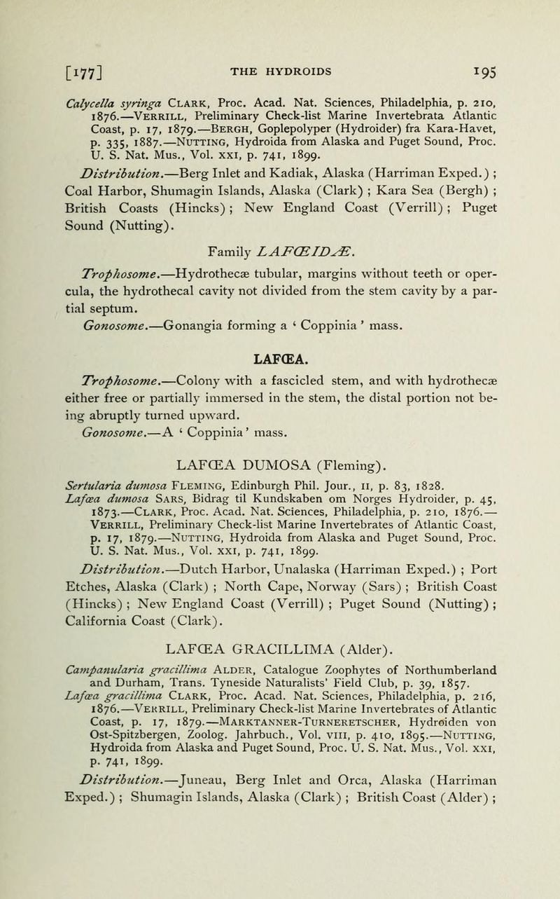Calycella syringa Clark, Proc. Acad. Nat. Sciences, Philadelphia, p. 210, 1876.—Verrill, Preliminary Check-list Marine Invertebrata Atlantic Coast, p. 17, 1879.—Bergh, Goplepolyper (Hydroider) fra Kara-Havet, p. 335, 1887.—Nutting, Hydroida from Alaska and Puget Sound, Proc. U. S. Nat. Mus., Vol. xxi, p. 741, 1899. Distribution.—Berg Inlet and Kadiak, Alaska (Harriman Exped.) ; Coal Harbor, Shumagin Islands, Alaska (Clark) ; Kara Sea (Bergh) ; British Coasts (Hincks); New England Coast (Verrill); Puget Sound (Nutting). Family LAFCEIDFE. Trophosome.—Hydrothecae tubular, margins without teeth or oper- cula, the hydrothecal cavity not divided from the stem cavity by a par- tial septum. Gonosome.—Gonangia forming a ‘ Coppinia ’ mass. LAFCEA. Trophosome.—Colony with a fascicled stem, and with hydrothecae either free or partially immersed in the stem, the distal portion not be- ing abruptly turned upward. Gonosome.—A ‘ Coppinia’ mass. LAFCEA DUMOSA (Fleming). Sertularia dumosa Fleming, Edinburgh Phil. Jour., 11, p. 83, 1828. Lafaea dumosa Sars, Bidrag til Kundskaben om Norges Hydroider, p. 45, 1873.—Clark, Proc. Acad. Nat. Sciences, Philadelphia, p. 210, 1876.— Verrill, Preliminary Check-list Marine Invertebrates of Atlantic Coast, p. 17, 1879.—Nutting, Hydroida from Alaska and Puget Sound, Proc. U. S. Nat. Mus., Vol. xxi, p. 741, 1899. Distribution.—Dutch Harbor, Unalaska (Harriman Exped.) ; Port Etches, Alaska (Clark) ; North Cape, Norway (Sars) ; British Coast (Hincks); New England Coast (Verrill); Puget Sound (Nutting); California Coast (Clark). LAFCEA GRACILLIMA (Alder). Campanularia gracillima Alder, Catalogue Zoophytes of Northumberland and Durham, Trans. Tyneside Naturalists’ Field Club, p. 39, 1857. Lafaea gracillima Clark, Proc. Acad. Nat. Sciences, Philadelphia, p. 216, 1876.—Verrill, Preliminary Check-list Marine Invertebrates of Atlantic Coast, p. 17, 1879.—Marktanner-Turneretscher, Hydroiden von Ost-Spitzbergen, Zoolog. Jahrbuch., Vol. vm, p. 410, 1895.—Nutting, Hydroida from Alaska and Puget Sound, Proc. U. S. Nat. Mus., Vol. xxi, p. 741, 1899. Distribution.—Juneau, Berg Inlet and Orca, Alaska (Harriman Exped.) ; Shumagin Islands, Alaska (Clark) ; British Coast (Alder) ;
