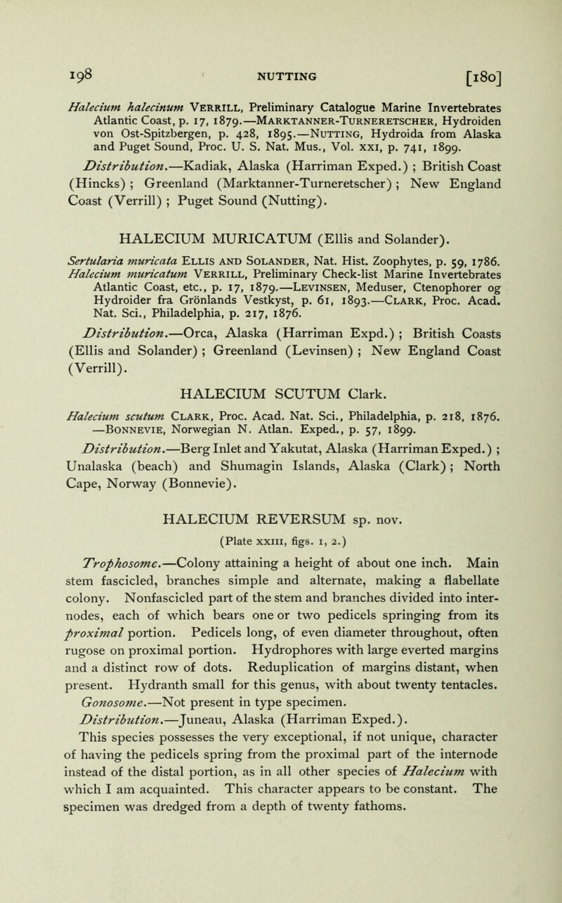 Halecium halecinum Verrill, Preliminary Catalogue Marine Invertebrates Atlantic Coast, p. 17, 1879.—Marktanner-Turneretscher, Hydroiden von Ost-Spitzbergen, p. 428, 1895.—Nutting, Hydroida from Alaska and Puget Sound, Proc. U. S. Nat. Mus., Vol. xxi, p. 741, 1899. Distribution.—Kadiak, Alaska (Harriman Exped.) ; British Coast (Hincks) ; Greenland (Marktanner-Turneretscher) ; New England Coast (Verrill) ; Puget Sound (Nutting). HALECIUM MURICATUM (Ellis and Solander). Sertularia muricata Ellis and Solander, Nat. Hist. Zoophytes, p. 59, 1786. Halecium. muricatum Verrill, Preliminary Check-list Marine Invertebrates Atlantic Coast, etc., p. 17, 1879.—Levinsen, Meduser, Ctenophorer og Hydroider fra Gronlands Vestkyst, p. 61, 1893.—Clark, Proc. Acad. Nat. Sci., Philadelphia, p. 217, 1876. Distribution.—Orca, Alaska (Harriman Expd.) ; British Coasts (Ellis and Solander) ; Greenland (Levinsen) ; New England Coast (Verrill). HALECIUM SCUTUM Clark. Halecium scutum Clark, Proc. Acad. Nat. Sci., Philadelphia, p. 218, 1876. —Bonnevie, Norwegian N. Atlan. Exped., p. 57, 1899. Distribution.—Berg Inlet and Yakutat, Alaska (Harriman Exped.) ; Unalaska (beach) and Shumagin Islands, Alaska (Clark); North Cape, Norway (Bonnevie). HALECIUM REVERSUM sp. nov. (Plate xxin, figs. 1,2.) Trophosome.—Colony attaining a height of about one inch. Main stem fascicled, branches simple and alternate, making a flabellate colony. Nonfascicled part of the stem and branches divided into inter- nodes, each of which bears one or two pedicels springing from its proximal portion. Pedicels long, of even diameter throughout, often rugose on proximal portion. Hydrophores with large everted margins and a distinct row of dots. Reduplication of margins distant, when present. Hydranth small for this genus, with about twenty tentacles. Gonosome.—Not present in type specimen. Distribution.—Juneau, Alaska (Harriman Exped.). This species possesses the very exceptional, if not unique, character of having the pedicels spring from the proximal part of the internode instead of the distal portion, as in all other species of Halecium with which I am acquainted. This character appears to be constant. The specimen was dredged from a depth of twenty fathoms.