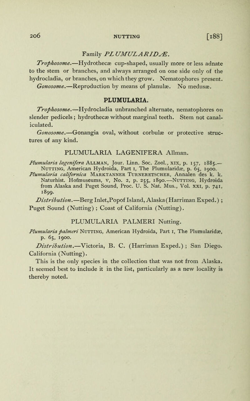 Family PL UMULA RIDyE. Trophosome.—Hydrothecae cup-shaped, usually more or less adnate to the stem or branches, and always arranged on one side only of the hydrocladia, or branches, on which they grow. Nematophores present. Gonosome.—Reproduction by means of planulae. No medusae. PLUMULARIA. Trofhosome.—Hydrocladia unbranched alternate, nematophores on slender pedicels; hydrothecae without marginal teeth. Stem not canal- iculated. Gonosome.—Gonangia oval, without corbulae or protective struc- tures of any kind. PLUMULARIA LAGENIFERA Allman. Plumularia lagenifera Allman, Jour. Linn. Soc. Zool., xix, p. 157, 1885.— Nutting, American Hydroida, Part 1, The Plumularidae, p. 65, 1900. Plumularia californica Marktanner Turneretscher, Annalen des k. k. Naturhist. Hofmuseums, v, No. 2, p. 255, 1890.—Nutting, Hydroida from Alaska and Puget Sound, Proc. U. S. Nat. Mus., Vol. xxi, p. 741, 1899. Distribution.—Berg Inlet,Popof Island, Alaska(Harriman Exped.) ; Puget Sound (Nutting) ; Coast of California (Nutting). PLUMULARIA PALMERI Nutting. Plumularia palmeri Nutting, American Hydroida, Part 1, The Plumularidae, p. 65, 1900. Distribution.—Victoria, B. C. (Harriman Exped.) ; San Diego. California (Nutting). This is the only species in the collection that was not from Alaska. It seemed best to include it in the list, particularly as a new locality is thereby noted.