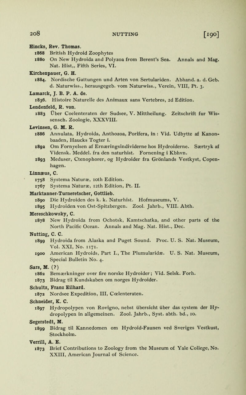 Hincks, Rev. Thomas. 1868 British Hydroid Zoophytes 1880 On New Hydroida and Polyzoa from Berent’s Sea. Annals and Mag. Nat. Hist,, Fifth Series, VI. Kirchenpauer, G. H. 1884. Nordische Gattungen und Arten von Sertulariden. Abhand. a. d. Geb. d. Naturwiss., herausgegeb. vom Naturwiss., Verein, VIII, Pt. 3. Lamarck, J. B. P. A. de. 1836. Histoire Naturelle des Animaux sans Vertebres, 2d Edition. Lendenfeld, R. von. 1883 t)ber Coelenteraten der Sudsee, V. Mittheilung. Zeitschrift fur Wis- sensch. Zoologie, XXXVIII. Levinsen, G. M. R. 1886 Annulata, Hydroida, Anthozoa, Porifera, in : Vid. Udbytte af Kanon- baaden, Haucks Togter i. 1892 Om Fornyelsen af Ernseringsindividerne hos Hydroiderne. Saertryk af Vidensk. Meddel. fra den naturhist. Fornening i Kbhvn. 1893 Meduser, Ctenophorer, og Hydroider fra Gronlands Vestkyst, Copen- hagen. Linnaeus, C. 1758 Systema Naturae, roth Edition. 1767 Systema Naturae, 12th Edition, Pt. II. Marktanner-Tumeretscher, Gottlieb. 1890 Die Hydroiden des k. k. Naturhist. Hofmuseums, V. 1895 Hydroiden von Ost-Spitzbergen. Zool. Jahrb., VIII. Abth. Mereschkowsky, C. 1878 New Hydroida from Ochotsk, Kamtschatka, and other parts of the North Pacific Ocean. Annals and Mag. Nat. Hist., Dec. Nutting, C. C. 1899 Hydroida from Alaska and Puget Sound. Proc. U. S. Nat. Museum, Vol. XXI, No. 1171. 1900 American Hydroids, Part I., The Plumularidae. U. S. Nat. Museum, Special Bulletin No. 4. Sars, M. (?) 1862 Bemaerkninger over fire norske Hydroider; Vid. Selsk. Forh. 1873 Bidrag til Kundskaben om norges Hydroider. Schultz, Franz Eilhard. 1872 Nordsee Expedition, III, Coelenteraten. Schneider, K. C. 1897 Hydropolypen von Rovigno, nebst iibersicht fiber das system der Hy- dropolypen in allgemeinen. Zool. Jahrb., Syst. abth. bd., 10. Segerstedt, M. 1899 Bidrag til Kannedomen om Hydroid-Faunen ved Sveriges Vestkust, Stockholm. Verrill, A. E. 1873 Brief Contributions to Zoology from the Museum of Yale College, No. XXIII, American Journal of Science.