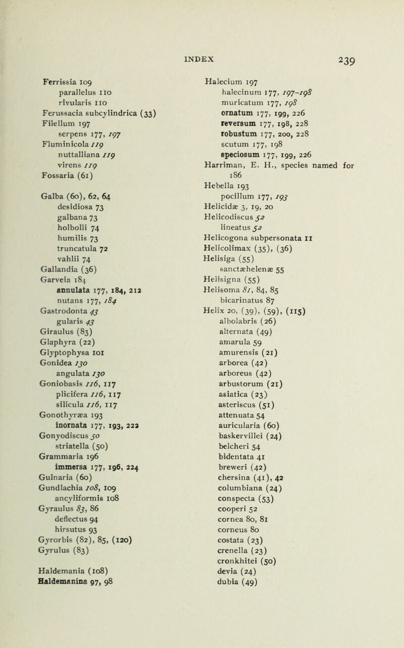 Ferrissia 109 parallelus no rivularis no Ferussacia subcylindrica (33) Filellum 197 serpens 177, ig? Fluminicola ng nuttalliana ug virens ug Fossaria (61) Halecium 197 halecinum 177, igy-ig8 muricatum 177, ig8 ornatum 177, 199, 226 reversum 177, 198, 228 robustum 177, 200, 228 scutum 177, 198 Bpeciosum 177, igg, 226 Harriman, E. H., species named for 186 Hebella 193 Galba (60), 62, 64 desidiosa 73 galbana 73 holbolli 74 humilis 73 truncatula 72 vahlii 74 Gallandia (36) Garveia 184 annulata 177, 184, 212 nutans 177, 184 Gastrodonta 43 gularis 43 Giraulus (83) Glaphyra (22) Glyptophysa 101 Gonidea 130 angulata 130 Goniobasis 116, 117 plicifera 116, 117 silicula 116, 117 Gonothyraea 193 inornata 177, 193, 223 Gonyodiscus 30 striatella (50) Grammaria 196 immersa 177, 196, 224 Gulnaria (60) Gundlachia 108, 109 ancyliformis 108 Gyraulus 83, 86 deflectus 94 hirsutus 93 Gyrorbis (82), 85, (120) Gyrulus (83) pocillum 177, ig3 Helicidae 3, 19, 20 Helicodiscus 32 lineatus 32 Helicogona subpersonata 11 Helicolimax (35), (36) Helisiga (55) 6anctaehelense 55 Helisigna (55) Helisoma 81, 84, 85 bicarinatus 87 Helix 20, (39), (59), (115) albolabris (26) alternata (49) amarula 59 amurensis (21) arborea (42) arboreus (42) arbustorum (21) asiatica (23) a6teri6cus (51) attenuata 54 auricularia (60) baskervillei (24) belcheri 54 bidentata 41 breweri (42) chersina (41), 42 Columbiana (24) conspecta (53) cooperi 52 cornea 80, 81 corneus 80 costata (23) crenella (23) cronkhitei (50) Haldemania (108) Haldemanina 97, 98 devia (24) dubia (49)