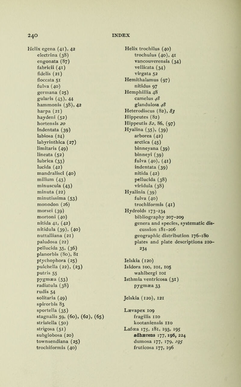 Helix egena (41), 42 electrina (38) engonata (87) fabricii (41) fidelis (21) floccata 51 fulva (40) germana (25) gularis (43). 44 hammonis (38), 42 harpa (21) hay deni (52) hortensis 20 indentata (39) labiosa (24) labyrinthica (27) limitaris (49) lineata (52) lubrica (33) lucida (42) mandralisci (40) milium (43) minuscula (43) minuta (22) minutissima (53) monodon (26) morsei (39) mortoni (40) nitida 41, (42) nitidula (39), (40) nuttalliana (21) paludosa (22) pellucida 35, (36) planorbis (80), 81 ptychophora (25) pulchella (22), (23) putris 55 pygmaea (53) radiatula (38) rudis 54 solitaria (49) spirorbis 83 sportella (35) stagnalis 59, (60), (62), (65) striatella (50) strigosa (51) subglobosa (20) townsendiana (25) trochiformis (40) Helix trochilus (40) trochulus (40), 41 vancouverensis (34) vellicata (34) virgata 52 Hemithalamus (97) nitidus 97 Hemphillia 48 camelus 48 glandulosa 48 Heterodiscus (82), 83 Hippeutes (82) Hippeutis 82, 86, (97) Hyalina (35), (39) arborea (42) arctica (45) binneyana (39) binneyi (39) fulva (40), (41) indentata (39) nitida (42) pellucida (38) viridula (38) Hyalinia (39) fulva (40) trochiformis (41) Hydroids 173-234 bibliography 207-209 genera and species, systematic dis- cussion 181-206 geographic distribution 176-180 plates and plate descriptions 210- 234 Ielskia (120) Isidora 100, 101, 105 wahlbergi 101 Isthmia ventricosa (31) pygmaea 33 Jelskia (120), 121 Laevapex 109 fragilis no kootaniensis no Lafoea 175, 181, 193, 195 adhaerens 177,196, 224 dumosa 177, 179, iqf fruticosa 177, 196