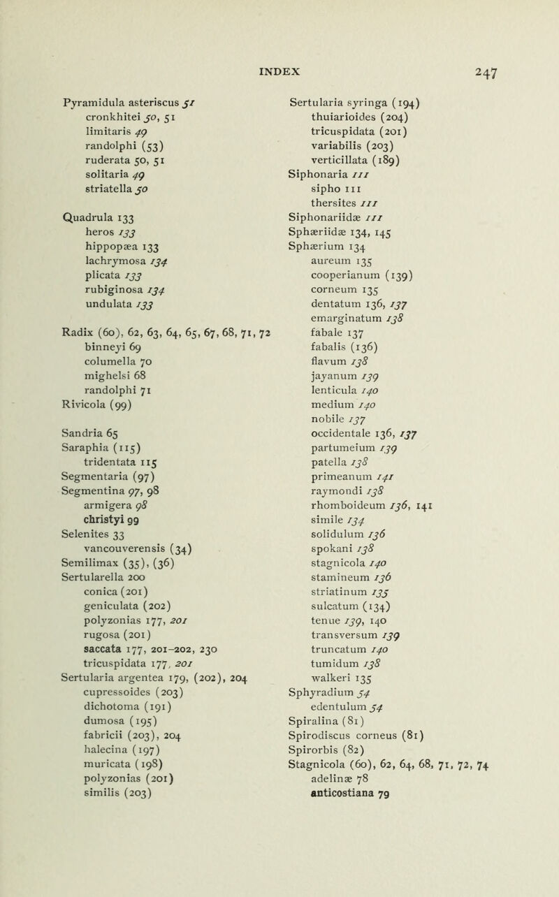 Pyramidula asteriscus 31 cronkhitei 30, 51 limitaris 49 randolphi (53) ruderata 50, 51 solitaria 49 striatella 30 Quadrula 133 heros 133 hippopsea 133 lachrymosa 134 plicata 133 rubiginosa 134 undulata 133 Radix (60), 62, 63, 64, 65, 67, 68, 71, 72 binneyi 69 columella 70 mighelsi 68 randolphi 71 Rivicola (99) Sandria 65 Saraphia (115) tridentata 115 Segmentaria (97) Segmentina 97, 98 armigera 98 christyi 99 Selenites 33 vancouverensis (34) Semilimax (35), (36) Sertularella 200 conica (201) geniculata (202) polyzonias 177, 201 rugosa (201) saccata 177, 201-202, 230 tricuspidata 177, 201 Sertularia argentea 179, (202), 204 cupressoides (203) dichotoma (191) dumosa (195) fabricii (203), 204 halecina (197) muricata (198) polyzonias (201) similis (203) Sertularia syringa (194) thuiarioides (204) tricuspidata (201) variabilis (203) verticillata (189) Siphonaria 111 sipho hi thersites 111 Siphonariidae hi Sphaeriidae 134, 145 Sphaerium 134 aureum 135 cooperianum (139) corneum 135 dentatum 136, 137 emarginatum 138 fabale 137 fabalis (136) flavum 138 jayanum 139 lenticula 140 medium 140 nobile 137 occidentale 136, 137 partumeium 139 patella 138 primeanum 141 raymondi 138 rhomboideum 136, 141 simile 134 solidulum 136 spokani 138 stagnicola 140 stamineum 136 striatinum 133 sulcatum (134) tenue 139, 140 transversum 139 truncatum 140 tumidum 138 walkeri 135 Sphyradium 34 edentulum 34 Spiralina (81) Spirodiscus corneus (81) Spirorbis (82) Stagnicola (60), 62, 64, 68, 71, 72, 74 adelinse 78 anticostiana 79