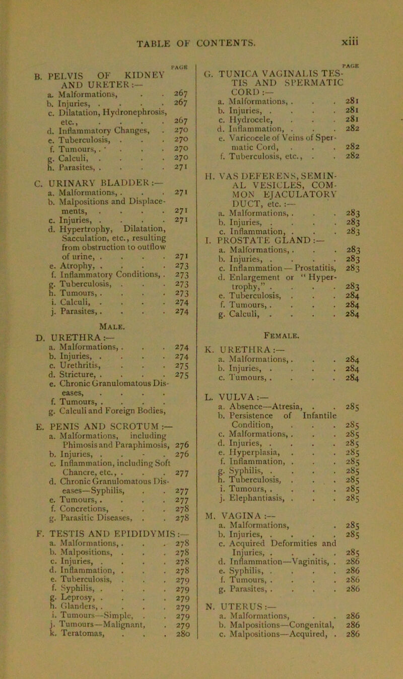 PACK B. PELVIS OF KIDNEY AND URETER:— a. Malformations, . .267 b. Injuries, .... 267 c. Dilatation, Hydronephrosis, etc., .... 267 d. Inflammatory Changes, . 270 e. Tuberculosis, . . . 270 f. Tumours,. - . . • 270 g. Calculi, .... 270 h. Parasites, . . . .271 C. URINARY BLADDER:— a. Malformations,. . .271 b. Malpositions and Displace- ments, . . . .271 c. Injuries, . . . .271 d. Hypertrophy, Dilatation, Sacculation, etc., resulting from obstruction to outflow of urine, . . . .271 e. Atrophy, . . . 273 f. Inflammatory Conditions,. 273 g. Tuberculosis, . . . 273 h. Tumours, .... 273 i. Calculi, .... 274 j. Parasites,.... 274 Male. D. URETHRA:— a. Malformations,. . . 274 b. Injuries 274 c. Urethritis, . . . 275 d. Stricture, .... 275 e. Chronic Granulomatous Dis- eases, .... f. Tumours, .... g. Calculi and Foreign Bodies, E. PENIS AND SCROTUM :— a. Malformations, including Phimosis and Paraphimosis, 276 b. Injuries, . . - . 276 c. Inflammation, including Soft Chancre, etc., . . .277 d. Chronic Granulomatous Dis- eases—Syphilis, . . 277 e. Tumours,.... 277 f. Concretions, . . . 278 g. Parasitic Diseases, . . 278 F. TESTIS AND EPIDIDYMIS:— a. Malformations,. . . 278 b. Malpositions, . . . 278 c. Injuries, .... 278 d. Inflammation, . . . 278 e. Tuberculosis, . . . 279 f. Syphilis, .... 279 g. Leprosy 279 h. Glanders,.... 279 i. Tumours—Simple, . . 279 j. Tumours—Malignant, . 279 k. Teratomas, . , . 280 PACE G. TUNICA VAGINALIS TES- TIS AND SPERMATIC CORD :— a. Malformations, . 281 b. Injuries, .... 281 c. Hydrocele, 281 d. Inflammation, . e. Varicocele of Veins of Sper- 282 matic Cord, 282 f. Tuberculosis, etc., . 282 H. VAS DEFERENS, SEMIN- AL VESICLES, COM- MON EJACULATORY DUCT, etc. :— a. Malformations,. 283 b. Injuries, .... 2 83 c. Inflammation, . 283 I. PROSTATE GLAND:— a. Malformations,. 283 b. Injuries, .... 283 c. Inflammation—Prostatitis, d. Enlargement or “ Hyper- 283 trophy,” .... 283 e. Tuberculosis, . 284 f. Tumours, .... 284 g. Calculi, .... Female. 284 K. URETHRA:— a. Malformations,. 284 b. Injuries, .... 284 c. Tumours, .... 284 L. VULVA:— a. Absence—Atresia, . b. Persistence of Infantile K> 00 Cn Condition, 2S5 c. Malformations, . 2S5 d. Injuries, .... 285 e. Hyperplasia, 285 f. Inflammation, . 285 g. Syphilis, .... 285 h. Tuberculosis, . . . 285 i. Tumours, .... 285 j. Elephantiasis, . 285 M. VAGINA :— a. Malformations, 285 b. Injuries, .... c. Acquired Deformities and 285 Injuries, .... 285 d. Inflammation—Vaginitis, . 286 e. Syphilis, .... 286 f. Tumours, .... 286 g. Parasites, .... 286 N. UTERUS :— a. Malformations, 286 b. Malpositions—Congenital, 286 c. Malpositions—Acquired, . 286