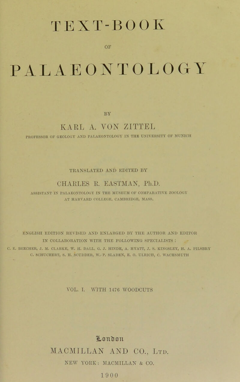 TEXT-BOOK OF PALAEONTOLOCtY BY KARL A VON ZITTEL PROFESSOR OF GEOLOGY AND PALAEONTOLOGY IN THE UNIVERSiTI OF MUNICH TRANSLATED AND EDITED BY CHARLES E. EASTMAN, Ph.D. ASSISTANT IN PALAEONTOLOGY IN THE MUSEUM OF COMPARATIVE ZOOLOGY AT HARVARD COLLEGE. CAMBRIDGE, MASS. ENGLISH EDITION REVISED AND ENLARGED BY THE AL'THOR AND EDITOR IN COLLABORATION WITH THE FOLLOWING SPECIAI.ISTS : C. E. BEECHER, J. M. CLARKE, W. H. DALL, O. J. HINDE, A. HYATT, J. S. KINGSLEY, H. A. PILSBRY C. SCHUCHF.RT, S. H. SCUDDER, \V.- P. SLADEN, E. O. ULRICH, C. WAC'HSMCTH YOL. 1. AVI TH 1476 WOODCUTS iLonüon MACMILLAN AND CO., Ltd. NEW YORK: MACMILLAN & CO. 1900