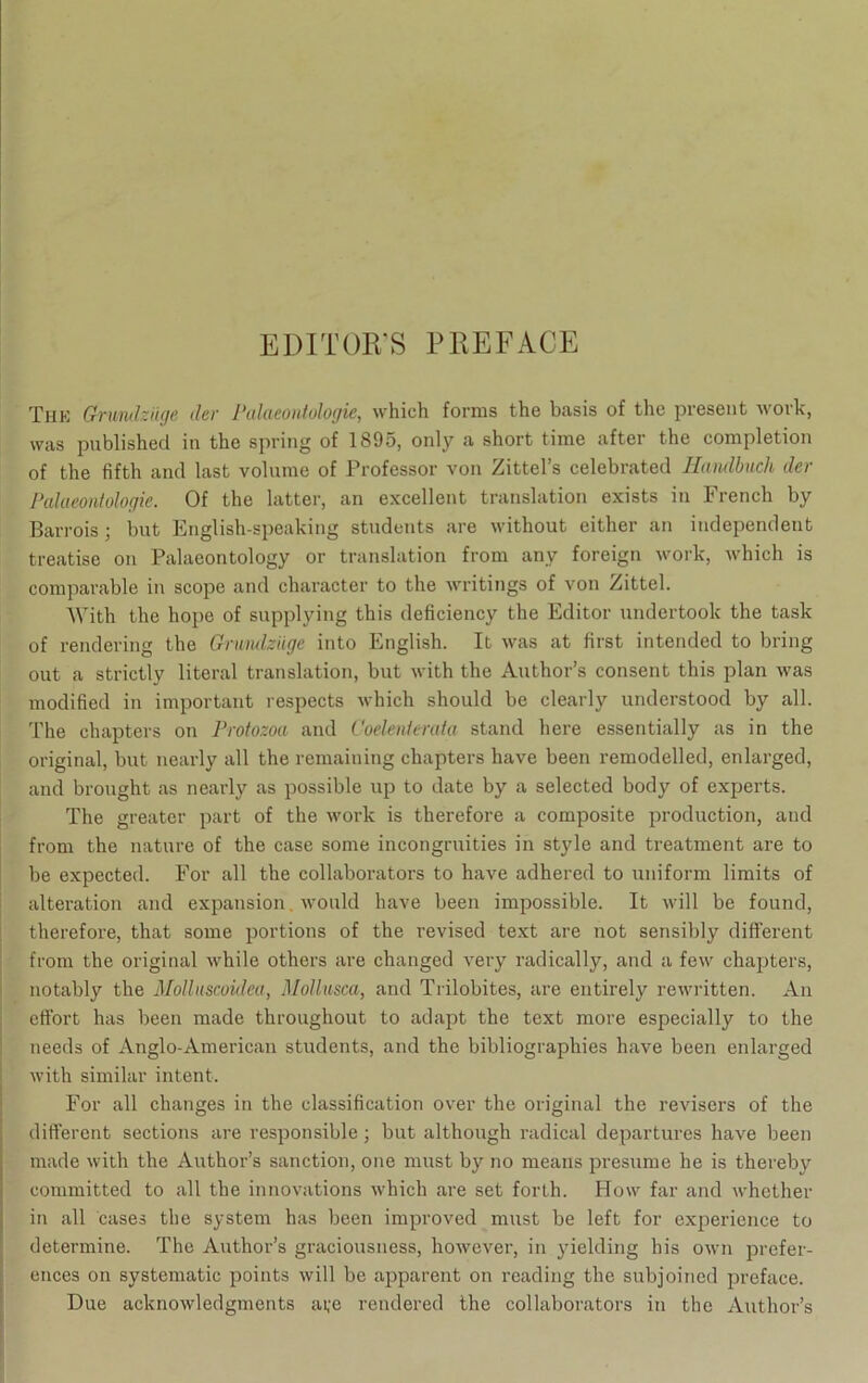 EDITOB’S PPiEFACE Thk Grundzüge der Palueontologie, which forms the basis of tho present work, was published in the spring of 1895, only a short time after the completion of the fifth and last volnme of Professor von Zittel’s celebrated Handbuch der Palueontologie. Of the bitter, an excellent translation exists in French by Barrois ; but English-speaking students are without either an independent treatise on Palaeontology or translation from anv foreign work, which is comparable in scope and character to the writings of von Zittel. With the hope of supplying this deficiency the Editor undertook the task of rendering the Grnndzüge into English. It was at first intended to bring out a strictly literal translation, but with the Author’s consent this plan was modified in important respects which should be clearly understood by all. The chapters on Protozoa and Coelenierata stand here essentially as in the original, but nearly all the remaining chapters have been remodelled, enlarged, and brought as nearly as possible up to date by a selected body of experts. The greater part of the work is therefore a composite production, and from the nature of the case some incongruities in style and treatment are to be expected. For all the collaborators to have adhered to uniform limits of alteration and expansion. would have been impossible. It will be found, therefore, that some portions of the revised text are not sensibly different from the original while others are changed very radically, and a few chapters, notably the Molluscoidea, Mollusca, and Trilobites, are entirely rewritten. An effort has been made throughout to adapt the text more especially to the needs of Anglo-American students, and the bibliographies have been enlarged with similar intent. For all changes in the Classification over the original the revisers of the different sections are responsible; but although radical departures have been made with the Author’s sanction, one must by no means presume he is thereby committed to all the innovations which are set forth. How far and whether in all cases the System has been improved must be left for experience to determine. The Author’s graciousness, however, in yielding bis own prefer- ences on systematic points will be apparent on reading the subjoined preface. Due acknowledgments aye rendered the collaborators in the Author’s