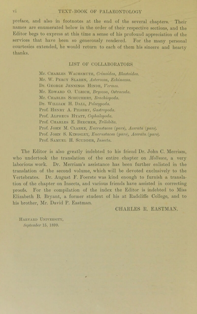 preface, and also in footnotes at the end of the sevcral chapters. Their names are enumerated below in the Order of their respective sections, and the Editor begs to express at this time a sense of bis profound appreciation of the Services that have been so generously rendered. For the many personal courtesies extended, he would return to each of them his sincere and hearty thanks. LIST OF COLLABORATORS Mr. Charles Wachsmuth, Orinoidea, Blastoidea. Mr. W. Percy Sladen, Asterozoa, Ecliinozoa. Dr. George Jennings ILinde, Vermes. Mr. Edward 0. Ulrich, Bryozoa, Ostracoda. Mr. Charles Schüchert, Brachiopoda. Dr. William H. Dall, Pelecypoda. Prof. Henry A. Pilsbry, Gastropoda. Prof. Alpheus Hyatt, Ceplialopoda. Prof. Charles E. Beecher, Trilobita. Prof. John M. Clarke, Eucrustacea (pars), Acerata (pars). Prof. John S. Kingsley, Eucrustacea (pars), Acerata. (pars). Prof. Samuel H. Scudder, Insecta. The Editor is also greatly indebted to his friend Dr. John C. Merriam, who undertook the translation of the entire chapter on Mollusca, a very laborious work. Dr. Merriam’s assistance has been further enlisted in the translation of the second volume, which will be devoted exclusively to the Yertebrates. Dr. August F. Foerste was kind enougli to furnish a transla- tion of the chajiter on Insects, and various friends have assisted in correcting proofs. For the Compilation of the index the Editor is indebted to Miss Elizabeth B. Bryant, a former Student of his at Kadcliffe College, and to his brother, Mr. David P. Eastman. CHARLES R. EASTMAN. H A KVA HD ÜNIV ERS IT Y, September 15, 1899.