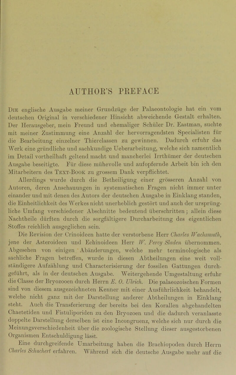 AUTHOR’S PREFACE Die englische Ausgabe meiner Grundzüge der Palaeontologie hat ein vom deutschen Original in verschiedener Hinsicht abweichende Gestalt erhalten. Der Herausgeber, mein Freund und ehemaliger Schüler Dr. Eastman, suchte mit meiner Zustimmung eine Anzahl der hervorragendsten Specialisten für die Bearbeitung einzelner Thierclassen zu gewinnen. Dadurch erfuhr das Werk eine gründliche und sachkundige Ueberarbeitung, welche sich namentlich im Detail vortheilhaft geltend macht und mancherlei Irrthümer der deutschen Ausgabe beseitigte. Für diese mühevolle und aufopfernde Arbeit bin ich den Mitarbeitern des Text-Book zu grossem Dank verpflichtet. Allerdings wurde durch die Betheiligung einer grösseren Anzahl von Autoren, deren Anschauungen in systematischen Fragen nicht immer unter einander und mit denen des Autors der deutschen Ausgabe in Einklang standen, die Einheitlichkeit des Werkes nicht unerheblich gestört und auch der ursprüng- liche Umfang verschiedener Abschnitte bedeutend überschritten; allein diese Nachtheile dürften durch die sorgfältigere Durcharbeitung des eigentlichen Stofles reichlich ausgeglichen sein. Die Revision der Crinoideen hatte der verstorbene Herr Charles Waclismuth, jene der Asteroideen und Echinoideen Herr IV. Percy Slaclen übernommen. Abgesehen von einigen ' Abänderungen, welche mehr terminologische als sachliche Fragen betretten, wurde in diesen Abtheilungen eine weit voll- ständigere Aufzählung und Characterisierung der fossilen Gattungen durch- geführt, als in der deutschen Ausgabe. Weitergehende Umgestaltung erfuhr die Classe der Bryozooen durch Herrn E. 0. Ulrich. Die palaeozoischen Formen sind von diesem ausgezeichneten Kenner mit einer Ausführlichkeit behandelt, welche nicht ganz mit der Darstellung anderer Abtheilungen in Einklang steht. Auch die Transferierung der bereits bei den Korallen abgehandelten Chaetetiden und Fistuliporiden zu den Bryozoen und die dadurch vcranlasste doppelte Darstellung derselben ist eine Incongruenz, welche sich nur durch die Meinungsverschiedenheit über die zoologische Stellung dieser ausgestorbenen Organismen Entschuldigung lässt. Eine durchgreifende Umarbeitung haben die Brachiopoden durch Herrn Charles Schuchert erfahren. Während sich die deutsche Ausgabe mehr auf die