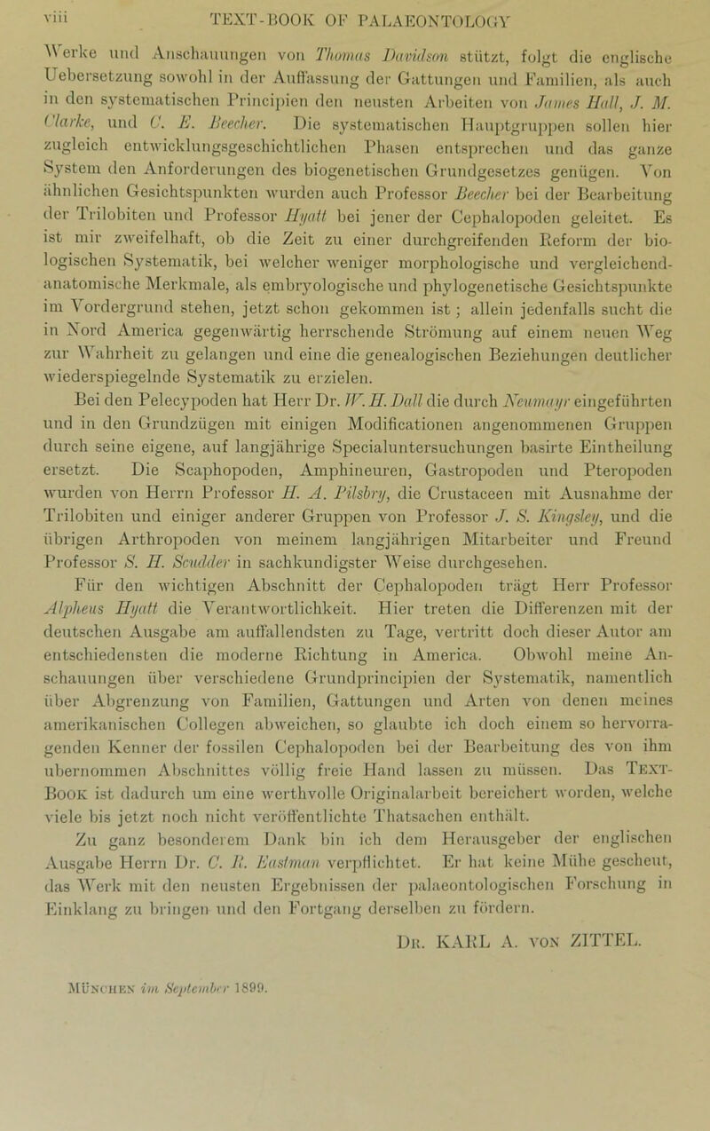 erke und Anschauungen von 'Thomas Davidson stützt, folgt die englische Uebersetzung sowohl in der Auffassung der Gattungen und Familien, als auch in den systematischen Principien den neusten Arbeiten von James Hall, J. M. (larke, und C. E. Beecher. Die systematischen Hauptgruppen sollen hier zugleich entwicklungsgeschichtlichen Phasen entsprechen und das ganze System den Anforderungen des biogenetischen Grundgesetzes genügen. Von ähnlichen Gesichtspunkten wurden auch Professor Beecher bei der Bearbeitung der Prilobiten und Professor Hyatt bei jener der Cephalopoden geleitet. Es ist mir zweifelhaft, ob die Zeit zu einer durchgreifenden Reform der bio- logischen Systematik, bei welcher weniger morphologische und vergleichend- anatomische Merkmale, als embryologische und phylogenetische Gesichtspunkte im Vordergrund stehen, jetzt schon gekommen ist; allein jedenfalls sucht die in Nord America gegenwärtig herrschende Strömung auf einem neuen Weg zur \\ ahrheit zu gelangen und eine die genealogischen Beziehungen deutlicher wiederspiegelnde Systematik zu erzielen. Bei den Pelecypoden hat Herr Dr. IV. H. Dali die durch Neumayr eingeführten und in den Grundzügen mit einigen Modificationen angenommenen Gruppen durch seine eigene, auf langjährige Specialuntersuchungen basirte Eintheilung ersetzt. Die Scaphopoden, Amphineuren, Gastropoden und Pteropoden wurden von Herrn Professor H. A. Pilsbry, die Crustaceen mit Ausnahme der Trilobiten und einiger anderer Gruppen von Professor ./. S. Kingsley, und die übrigen Arthropoden von meinem langjährigen Mitarbeiter und Freund Professor S. II. Scudder in sachkundigster Weise durchgesehen. Für den wichtigen Abschnitt der Cephalopoden trägt Herr Professor Alpheus Hyatt die Verantwortlichkeit. Hier treten die Differenzen mit der deutschen Ausgabe am auffallendsten zu Tage, vertritt doch dieser Autor am entschiedensten die moderne Richtung in America. Obwohl meine An- schauungen über verschiedene Grundprincipien der Systematik, namentlich über Abgrenzung von Familien, Gattungen und Arten von denen meines amerikanischen Collegen abweichen, so glaubte ich doch einem so hervorra- genden Kenner der fossilen Cephalopoden bei der Bearbeitung des von ihm übernommen Abschnittes völlig freie Hand lassen zu müssen. Das Text- Book ist dadurch um eine werthvolle Originalarbeit bereichert worden, welche viele bis jetzt noch nicht veröffentlichte Thatsachen enthält. Zu ganz besonderem Dank bin ich dem Herausgeber der englischen Ausgabe Herrn Dr. C. B. Eastman verpflichtet. Er hat keine Mühe gescheut, das Werk mit den neusten Ergebnissen der palaeontologischen Forschung in Einklang zu bringen und den Fortgang derselben zu fördern. Du. KARL A. VON ZITTEL. München im September 1899.