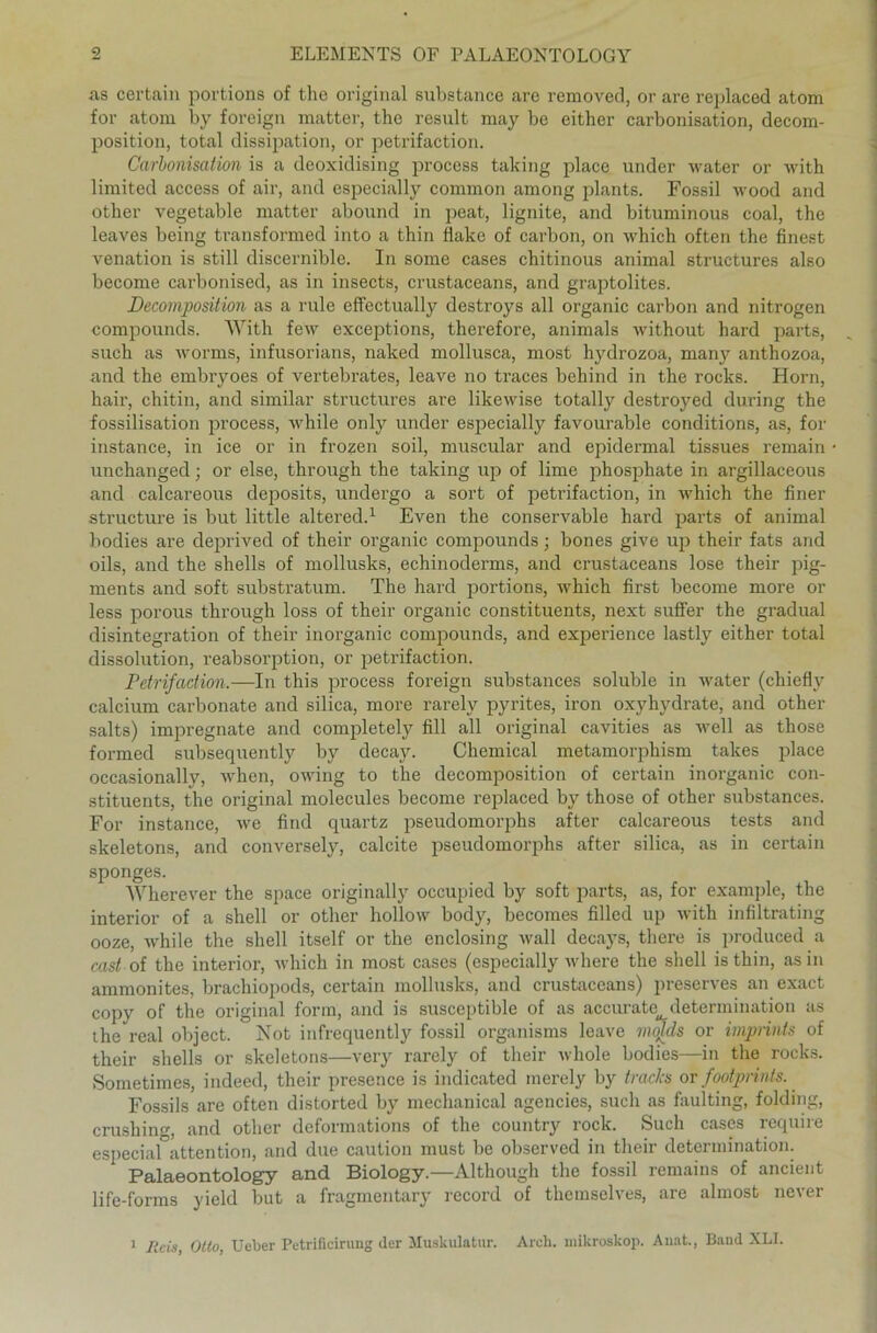 as certain portions of tlie original substance arc removed, or are replaced atom for atom by foreign matter, the result may be either carbonisation, decom- position, total dissipation, or petrifaction. Carbonisation is a deoxidising process taking place under water or with limited access of air, and especially common among plants. Fossil wood and other vegetable matter abound in peat, lignite, and bituminous coal, the leaves being transformed into a thin flake of carbon, on which often the finest venation is still discernible. In some cases chitinous animal structures also become carbonised, as in insects, crustaceans, and graptolites. Decomposition as a rule effectually destroys all organic carbon and nitrogen compounds. With few exceptions, therefore, animals without hard parts, such as worms, infusorians, naked mollusca, most hydrozoa, many anthozoa, aud the embryoes of vertebrates, leave no traces behind in the rocks. Horn, hair, chitin, and similar structures are likewise totally destroyed during the fossilisation process, while only under especially favourable conditions, as, for instance, in ice or in frozen soil, muscular and epidermal tissues remain unchanged; or eise, through the taking up of lime phosphate in argillaceous and calcareous deposits, undergo a sort of petrifaction, in which the finer structure is but little altered.1 Even the conservable hard parts of animal bodies are deprived of their organic compounds; bones give up their fats and oils, and the shells of mollusks, echinoderms, and crustaceans lose their pig- ments and soft substratum. The hard portions, which first become more or less porous through loss of their organic constituents, next suffer the gradual disintegration of their inorganic compounds, and experience lastly either total dissolution, reabsorption, or petrifaction. Petrifaction,—In this process foreign substances soluble in water (chiefly calcium carbonate and silica, more rarely pyrites, iron oxyhydrate, and other salts) impregnate and completely fill all original cavities as well as those formed subsequently by decay. Chemical metamorphism takes place occasionally, when, owing to the decomposition of certain inorganic con- stituents, the original molecules become replaced by those of other substances. For instance, we find quartz pseudomorphs after calcareous tests and skeletons, and conversely, calcite pseudomorphs after silica, as in certain sponges. Wherever the space originally occupied by soft parts, as, for example, the interior of a shell or other hollow body, becomes filled up with infiltrating ooze, while the shell itself or the enclosing wall decays, there is produced a cast of the interior, which in most cases (especially where the shell is thin, asm ammonites, brachiopods, certain mollusks, and crustaceans) preserves an exact copy of the original form, and is susceptible of as accurate determination as the real object. Not infrequently fossil organisms leave molds or imprints of their shells or skeletons—very rarely of their whole bodies—in the rocks. Sometimes, indeed, their presence is indicated merely by tracks or footprints. Fossils are often distorted by mechanical agencies, such as faulting, folding, crushing, and other dcformations of the country rock. Such cases require especial attention, and due caution must be observed in their determination. Palaeontology and Biology.—Although the fossil remains of ancient life-forms yield but a fragmentary record of themselves, are almost never 1 Reis, Otto, Ueber Petrificirung (1er Muskulatur. Arcli. mikroskop. Anat., Band XLI.