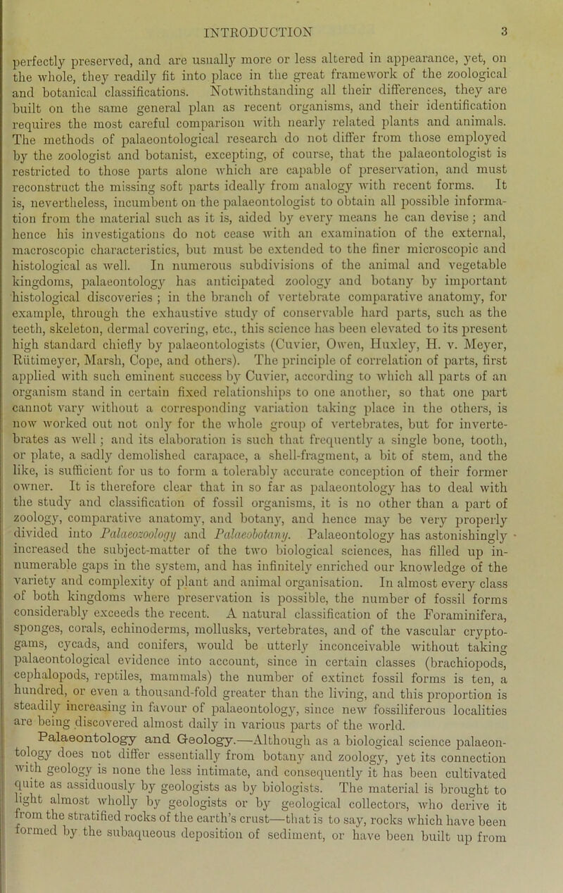 perfectly preserved, and are usually more or less altered in appearance, yet, on the whole, they readily fit into place in the great framework of tke zoological and botanical classifications. Notwithstanding all their differences, they are built on the same general plan as recent organisms, and their identification requires the most carefnl comparison with nearly related plants and animals. The methods of palaeontological research do not differ from those employed by the zoologist and botanist, excepting, of course, that the palaeontologist is restricted to those parts alone which are capable of preservation, and must reconstruct the missing soft parts ideally from analogy with. recent forms. It is, nevertheless, incumbent on the palaeontologist to obtain all possible informa- tion from the material such as it is, aided by every means he can devise; and hence his investisations do not cease with an examination of the external, macroscopic characteristics, but must be extended to the finer microscopic and histological as well. In numerous subdivisions of the animal and vegetable kingdoms, palaeontology has anticipated zoology and botany by important histological discoveries ; in the branch of vertebrate comparative anatomy, for example, through the exhaustive study of conservable hard parts, such as the teeth, skeleton, dermal covering, etc., this Science has been elevated to its present high Standard chiefly by palaeontologists (Cuvier, Owen, Huxley, H. v. Meyer, Riitimeyer, Marsh, Cope, and others). The principle of correlation of parts, first applied with such eminent success by Cuvier, according to which all parts of an organism stand in certain fixed relationships to one another, so that one part cannot varv without a corresponding Variation taking place in the others, is now worked out not only for the whole group of vertebrates, but for inverte- brates as well; and its elaboration is such that frequently a single bone, tootli, or plate, a sadly demolished carapace, a shell-fragment, a bit of stem, and the like, is sufficient for us to form a tolerably accurate conception of their former owner. It is therefore clear that in so far as palaeontology has to deal with the study and Classification of fossil organisms, it is no other than a part of zoology, comparative anatomy, and botany, and hence may be very properly divided into Palaeozoologij and Palaeobotany. Palaeontology has astonishingly increased the subject-matter of the two biological Sciences, has filled up in- numerable gaps in the System, and has infinitely enriched our knowledge of the variety and complexity of plant and animal Organisation. In almost every dass of both kingdoms where preservation is possible, the number of fossil forms considerably exceeds the recent. A natural Classification of the Foraminifera, sponges, corals, echinoderms, mollusks, vertebrates, and of the vascular crypto- gams, cycads, and conifers, would be utterly inconceivable without taking palaeontological evidence into account, since in certain classes (brachiopods, cephalopods, reptiles, mammals) the number of extinct fossil forms is teil, a hundred,. or even a thousand-fold greater than the living, and this proportion is steadily increasing in favour of palaeontology, since new fossiliferous localities are being discovered almost daily in various parts of the world. Palaeontology and Gaology.—Although as a biological Science palaeon- tology does not differ essentially from botany and zoology, yet its Connection with geology is none the less intimate, and consequently it has been cultivated quite as assiduously by geologists as by biologists. The material is brought to light almost wliolly by geologists or by geological collectors, who derive it from the stratified rocks of the earth’s ernst—that is to say, rocks which liave been formed by the subaqueous deposition of Sediment, or have been built up from