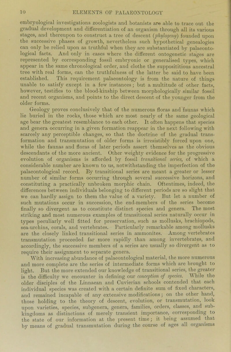 embryological investigations zoologists and botanists are able to trace out the gradual development and differentiation of an organism through all its various stages, and thereupon to construct a tree of descent (phylogcmy) founded upon the successive phases of growth, nevertheless such hypothetical genealogies can oidy be relied upon as truthful when they are substantiated by palaeonto- logical facts. And only in cases where the different ontogenetic stages are represented by corresponding fossil embryonic or generalised types, which appear in the same chronological order, and clothe the supposititious ancestral tree with real forms, can the truthfulness of the latter be said to have been established. This requirement palaeontology is from the nature of things unable to satisfy except in a few instances; but a multitude of other facts, however, testifies to the blood-kinship between morphologically similar fossil and recent organisms, and points to the direct descent of the younger from the older forms. Geology proves conclusively that of the numerous floras and faunas which lie buried in the rocks, those which are most nearly of the same geological age bear the greatest resemblance to each other. It often happens that species and genera occurring in a given formation reappear in the next following with scarcely any perceptible changes, so that the doctrine of the gradual trans- formation and transmutation of older forms is irresistibly forced upon one, while the faunas and floras of later periods assert themselves as the obvious descendants of the more ancient. Other weighty evidence for the progressive evolution of organisms is afforded by fossil transitional series, of which a considerable nurnber are known to us, notwithstanding the imperfection of the palaeontological record. By transitional series are meant a greater or lesser nurnber of similar forms occurring through several successive horizons, and constituting a practically unbroken morphic chain. Oftentimes, indeed, the differences between individuals belonging to different periods are so slight that we can hardly assign to them the value of a variety. But let a nurnber of such mutations occur in succession, the end-members of the series become finally so divergent as to constitute distinct species and genera. The most striking and most numerous examples of transitional series naturally occur in types peculiarly well fitted for preservation, such as mollusks, brachiopods, sea-urchins, corals, and vertebrates. Particularly remarkable among mollusks are the closely linked transitional series in ammonites. Among vertebrates transmutation proceeded far more rapidly than among invertebrates, and accordingly, the successive members of a series are usually so divergent as to require their assignment to separate genera. With increasing abundance of palaeontological material, the more numerous and more complete are the series of intermediate forms which are brought to light. But the more extended our knowledge of transitional series, the greater is the difficulty we encounter in defining our conception of species. While the older disciples of the Linnaean and Cuvierian schools contended that each individual species was created with a certain definite sum of fixed characters, and remained incapable of any extensive modifications; on the other liand, those holding to the theory of descent, evolution, or transmutation, look upon varieties, species, subgenera, genera, families, Orders, classes, and sub- kingdoms as distinctions of merely transient importance, corresponding to the state of our Information at the present time; it being assumed that by means of gradual transmutation during the course of ages all organisms