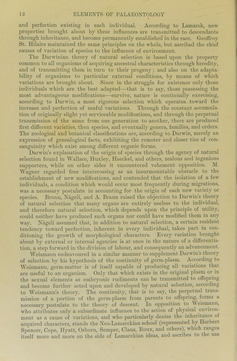 and perfection existing in each individual. According to Lamarck, new properties brought about by these influences are transmitted to descendants through inheritance, and become permanently cstablishcd in the race. Geoffroy St. Hilaire maintained the same principles on the whole, but ascribed the chief causes of Variation of species to the influence of environment. The Darwinian theory of natural selection is based upon the property common to all organisms of acquiring ancestral characteristics through heredity, and of transmitting them in turn to their progeny; and also on the adapta- bility of organisms to particular externa! conditions, by means of which variations are brought about. Since in the struggle for existence only those individuals which are the best adapted—that is to say, those possessing the most advantageous modifications—survive, nature is continuaily exercising, according to Darwin, a most rigorous selection which operates toward the increase and perfection of useful variations. Through the constant accumula- tion of originally slight yet serviceable modifications, and through the perpetual transmission of the same from one generation to another, there are produced first different varieties, then species, and eventually genera, families, and Orders. The zoological and botanical classifications are, according to Darwin, merely an expression of genealogical facts, exhibiting the remoter and closer ties of con- sanguinity which exist among different organic forms. Darwin’s explanation of the origin of species through the agency of natural selection found in Wallace, Huxley, Haeckel, and others, zealous and ingenious supporters, while on other sicles it encountered vehement Opposition. M. Wagner regarded free intercrossing as an insurmountable obstacle to the establishment of new modifications, and contended that the isolation of a few individuals, a condition which would occur most frequently during migrations, was a necessary postulate in accounting for the origin of each new variety or species. Bronn, Nägeli, and A. Braun raised the objection to Darwin’s theory of natural selection that many organs are entirely useless to the individual, and therefore natural selection, which depends upon the principle of utility, could neither have produced such organs nor could have modified them in any way. Nägeli assumed that, in addition to natural selection, a certain resident tendency toward perfection, inherent in every individual, takes part in con- ditioning the growth of morphological characters. Every Variation brought about by external or internal agencies is at once in the nature of a differentia- tion, a step forward in the division of labour, and consequently an advancement. Weismann endeavoured in a similar mariner to Supplement Darwin’s theory of selection by his hypothesis of the continuity of germ-plasm. According to Weismann, germ-matter is of itself capable of producing all variations that are useful to an organism. Only that which exists in the original plasm or in the sexual elements as embryonic rudiments can be transmitted to offspring and become further acted upon and developed by natural selection, according to Wcismann’s theory. The continuity, that is to say, the perpetual trans- mission of a portion of the germ-plasm from parents to offspring, forms a necessary postulate to the theory of descent. In Opposition to \\ eismann, who attributes only a subordinate influence to the action of physical environ- ment as a cause of variations, and who particularly denies the inheritance of acquired characters, Stands the Neo-Lamarckian school (represented by Hei beit Spencer, Cope, Hyatt, Osborn, Semper, Claus, Roux, and others), which ranges itself more and more on the side of Lamarckian ideas, and ascribes to the use