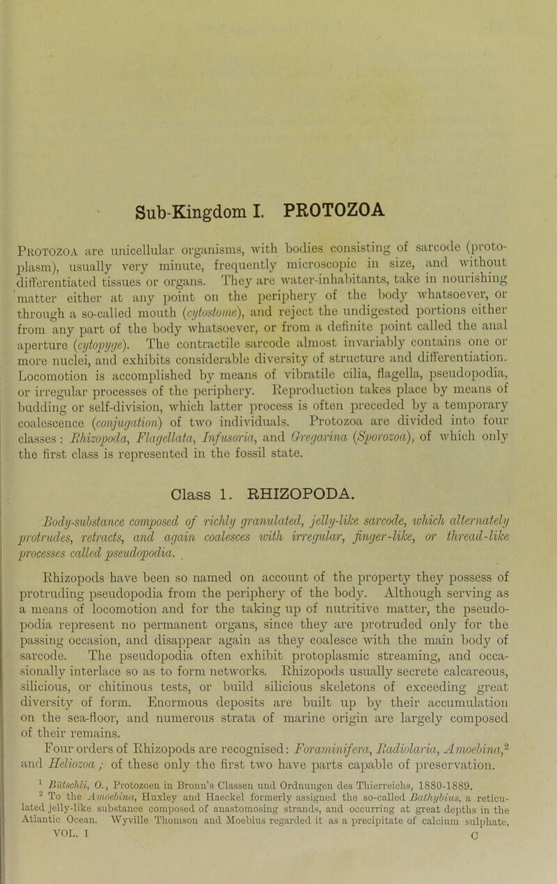 Sub Kingdom I. PROTOZOA Puotozoa are unicellular organisms, with bodies consisting of sarcodc (proto- plasm), usually very minute, frequently microscopic in size, and without differentiated tissues or Organs. 111 ey aro w&ter-inhabi tants, take in nouiishing 'matter either at any point on the periphery of the body whatsoever, or througb a so-called mouth (cytostome), and reject the nndigested portions eithei from any part of the body whatsoever, or from a definite point called the anal aperture (cytopyge). The contractile sarcode alniost invariably contains one or more nuclei, and exhibits considerable diversity of structure and ditterentiation. Locomotion is accomplished by means of vibratile cilia, flagella, pseudopodia, or irregulär processes of the periphery. Reproduction takes place by means of budding or self-division, which latter process is often preceded by a temporary coalescence (conjugation) of two individuals. Protozoa are divided into four classes: Rhizopoda, Flagellata, Infusoria, and Greyarina (Sporozoa), of which only the first dass is represented in the fossil state. Class 1. RHIZOPODA. Body-substance composed of richly granulated, jdly-like sarcode, which alternately protrudes, retrads, and again coalesces with irregulär, finger-like, or thread-like processes called pseudopodia. Rhizopods have been so named on account of the property they possess of protruding pseudopodia from the periphery of the body. Although serving as a means of locomotion and for the taking up of nutritive matter, the pseudo- podia represent no permanent organs, since they are protruded only for the passing occasion, and disappear again as they coalesce with the main body of sarcode. The pseudopodia often exhibit protoplasmic Streaming, and occa- sionally interlace so as to form networks. Rhizopods usually secrete calcareous, silicious, or chitinous tests, or build silicious skeletons of exceeding great diversity of form. Enormous deposits are built up by their accumulation on the sea-fioor, and numerous strata of marine origin are largely composed of their remains. Four Orders of Rhizopods are recognised: Foraminifera, Radiolaria, Amoebina,2 and Heliozoa ; of these only the first two have parts capable of preservation. 1 Batschli, 0., Protozoen in Bronn’s Classen und Ordnungen des Thierreichs, 1880-1889. - To tlie Amoebina, Huxley and Haeckel forraerly assigned the so-called Bathybius, a reticu- lated jelly-like substance composed of anastomosing Strands, and occurring at great depths in the Atlantic Ocean. Wyville Thomson and Moebius regarded it as a precipitate of calcium sulpliate, VOL. I C