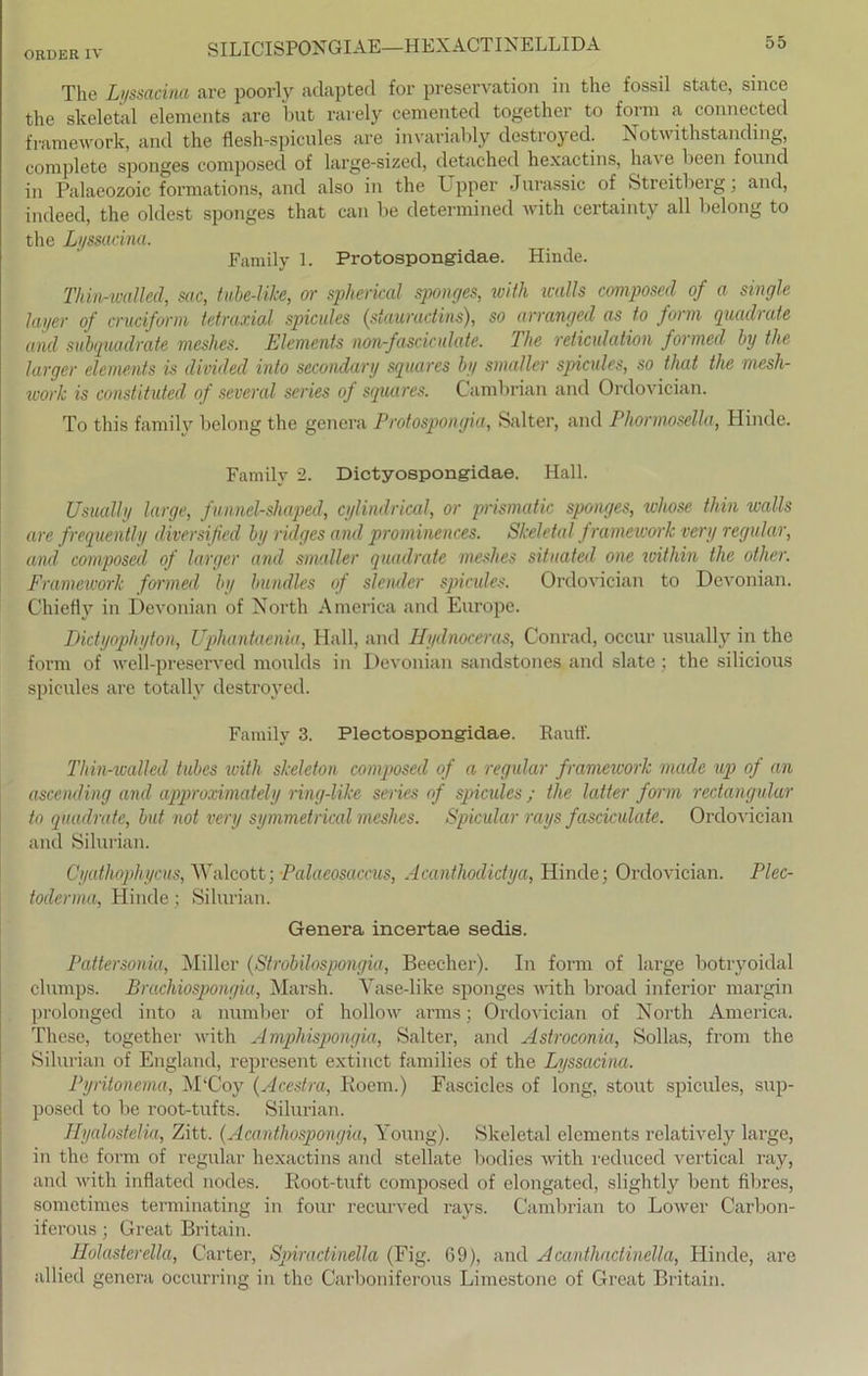 The Li/ssacina are poorly adapted for preservation in the fossil state, since the skeletal elements are but rarely cemented together to form a connected framework, and the flesh-spicules are invariably destroyed. Notwithstanding, complete sponges composed of large-sized, detached hexactins, ha\ e bcen found in Palaeozoic formations, and also in the Upper Jurassic of Streitberg, and, indeed, the oldest sponges that can be determined with certainty all belong to the Lyssacina. Family 1. Protospongidae. Hinde. Thin-walled, sac, tube-like, or spheiical sponges, with walls composed of a single layer of cruciform tetraxial spicules (stauradins), so arranged as to form quadrate and subquadrate meshes. Elements non-fasciculate. The reliculation formed by the larger elements is divided into secondary squares by smallcr spicules, so that the mesh- work is constituted of several series of squares. Cambrian and Ordovician. To this family belong the gencra Protospongia, Salter, and Phormosella, Hinde. Family 2. Dictyospongidae. Hall. Usually large, funnel-shaped, cylindrical, or prismatic sponges, whose tliin walls are frequently diversified by ridges and prominences. Skeletal f ramework very regulär, and composed of larger and smaller quadrate meshes situated one within the other. Framework formed by bundles of slender spicules. Ordovician to Devonian. Chiefly in Devonian of North America and Europe. Dictyophyton, Uphantaenia, Hall, and Hydnoceras, Conrad, occur usually in the form of well-preserved moulds in Devonian sandstones and slate ; the silicious spicules are totally destroyed. Family 3. Plectospongidae. Rauft'. Thin-walled tubes with skeleton composed of a regulär framework macle up of an ascending and approximately ring-like series of spicules; the latter form redangulur to quadrate, but not very symmetrical meshes. Spicular rays fasciculate. Ordovician and Silurian. Cyathophycus, AValcott; Palaeosaccus, Acanthodictya, Hinde; Ordovician. Plec- toclerma, Hinde; Silurian. Genera incertae sedis. Pattersonia, Miller (Strobilospongia, Beecher). In form of large botryoidal clumps. Brachiospongia, Marsh. Vase-like sponges with broad inferior margin prolonged into a number of hollow arms; Ordovician of North America. These, together with Ampliispongia, Salter, and Astroconia, Sollas, from the Silurian of England, represent extinct families of the Lyssacina. Pyrilonema, M‘Coy (Acestra, Iioem.) Fascicles of long, stout spicules, sup- posecl to be root-tufts. Silurian. Hyalostelia, Zitt. (Acanthospongia, Young). Skeletal elements relatively large, in the form of regulär hexactins and stellate bodies with reduced vertical ray, and with inflated nodes. Root-tuft composed of elongated, slightly bent fibres, sometimes terminating in four recurved rays. Cambrian to Lower Carbon- iferous; Great Britain. Holasterella, Carter, Spiractinella (Fig. 69), and Acanthactinella, Hinde, are allied genera occurring in the Carboniferous Limestone of Great Britain.