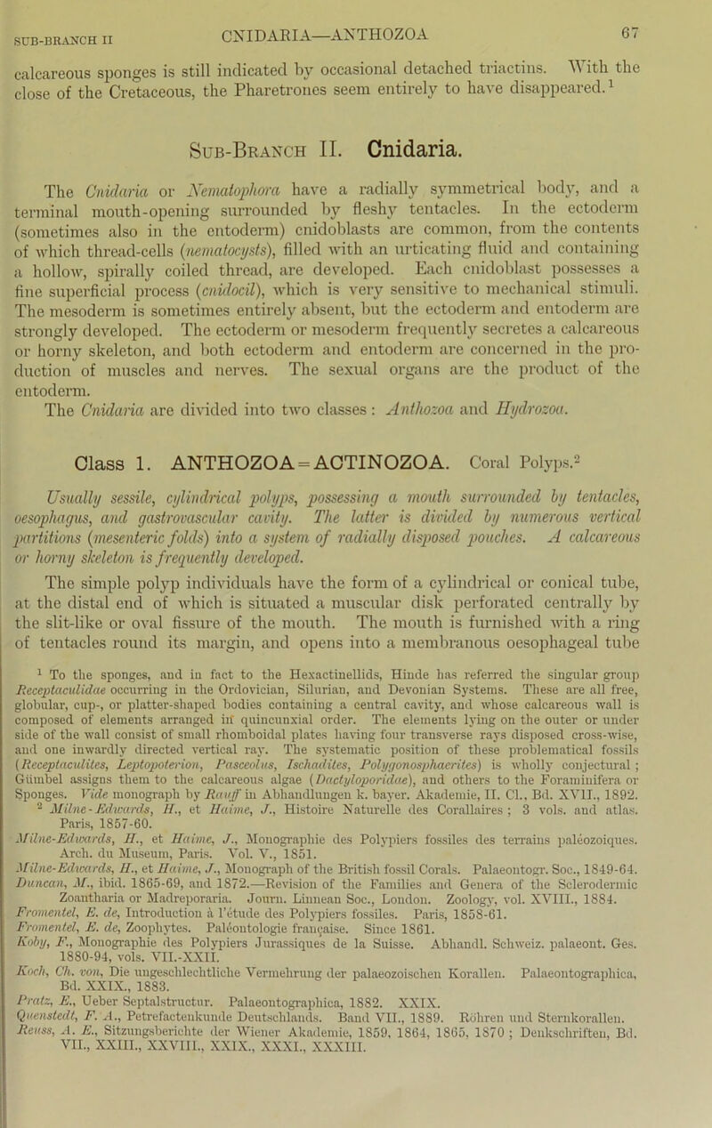 c.alcareous sponges is still indicated by occasional detached triactins. With the close of the Cretaceous, the Pharetrones seem entirely to have disappeared.1 Sub-Branch II. Cnidaria. The Cnidaria or Nematopliora have a radially symmetrical body, and a terminal mouth-opening surrounded by fleshy tentacles. In the ectoderm (sometimes also in the entoderm) cnidoblasts are common, from the contents of which thread-cells (nematocysts), filled with an urticating fluid and containing a hollow, spirally coiled thread, are developed. Lach cnidoblast possesses a fine superficial process (cnidocil), which is very sensitive to mechanical Stimuli. The mesoderm is sometimes entirely absent, but the ectoderm and entoderm are strongly developed. The ectoderm or mesoderm frequently secretes a calcareous or horny skeleton, and both ectoderm and entoderm are concerned in the pro- duction of muscles and nerves. The sexual organs are the product of the entoderm. The Cnidaria are divided into two classes : Antlwzoa and Hydrozoa. Class 1. ANTHOZOA = ACTINOZOA. Coral Polyps.2 Usually sessile, cylindrical polyps, possessing a mouth surrounded by tentacles, oesophagus, and gastrovascular cavity. The latter is divided by numerous vertical partitions (mesenteric folds) into a System of radially disposed pouclies. A calcareous or horny skeleton is f requently developed. The simple polyp individuals have the form of a cylindrical or conical tube, at the distal end of which is situated a muscular disk perforated centrally by the slit-like or oval fissure of the mouth. The mouth is furnished with a ring of tentacles round its margin, and opens into a membranous oesophageal tube 1 To tlie sponges, and in faet to the Hexactinellids, Hinde has referred the singulär group Receptaculidae occurring in the Ordovician, Silurian, and Devonian Systems. These are all free, globular, cup-, or platter-shaped bodies containing a central cavity, and whose calcareous wall is composed of elements arranged in' quiucunxial order. The eleinents lying on the outer or under side of the wall consist of small rhomboidal plates liaving four transverse rays disposed cross-wise, and one inwardlv directed vertical ray. The systematic position of these problematical fossils (Receptaculites, Lcptopoterion, Pasceolus, Ischadites, Polyyonosphaeriles) is wholly conjectural; Giimbel assigns them to the calcareous algae (Dactyloporidae), and others to the Foraminifera or Sponges. Vide monograpli by Ravff in Abhandlungen k. bayer. Akademie, II. Ch, Bd. XVII., 1892. 2 Milne-Edwards, II., et Haiine, Histoire Naturelle des Corallaires : 3 vols. and atlas. Paris, 1857-60. Müne-Ediowds, H., et Hahne, J., Monographie des Polypiers fossiles des terrains paleozoiques. Arch. du Museum, Paris. Vol. V., 1851. Hüne-Edwards, II., et Haime, J., Mouograph of the British fossil Corals. Palaeontogr. Soe., 1849-64. Duncan, M., ibid. 1865-69, and 1872.—Revision of the Families and Genera of the Sclerodermic Zoautharia or Madreporaria. Journ. Linnean Soc., London. Zoology, vol. XVIII., 1S84. Fromentel, E. de, Introduction a l’etude des Polypiers fossiles. Paris, 1858-61. Fromentel, E. de, Zoophytes. Paläontologie francaise. Since 1861. Koby, F., Monographie des Polypiers Jurassiques de la Suisse. Abliandl. Schweiz, palaeont. Ges. 1880-94, vols. VII.-XXII. Koch, Ch. von, Die ungeschlechtliche Vermehrung der palaeozoischen Korallen. Palaeoutographica, Bd. XXIX., 1883. Pratz, E., Ueber Septalstructur. Palaeontographica, 1882. XXIX. Quenstedt, F. A., Petrefactenlcunde Deutschlands. Band VII., 1889. Röhren und Sternkorallen. Reuss, A. E., Sitzungsberichte der Wiener Akademie, 1859, 1864, 1865, 1S70 ; Denkschriften, Bd. VII., XXIII., XXVIII., XXIX., XXXI., XXXIII.
