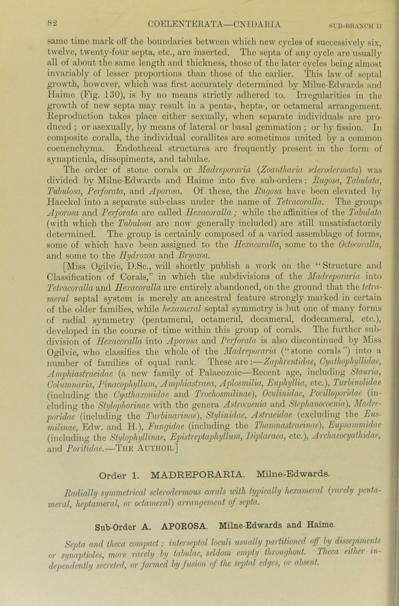 SUB-BRAXCH II same time mark off the boundaries between which new cycles of successively six, twelve, twenty-four septa, etc., are inserted. The septa of any cycle are usually all of about the same length and thickness, those of the later cycles being almost invariably of lesser proportions than those of the earlier. This law of septal growth, however, which was first accurately determined by Milne-Edwards and Haime (Fig. 130), is by no means strictly adhered to. Irregularities in the growth of new septa may result in a penta-, hepta-, or octameral arrangement. Reproduction takes place either sexually, when separate individuals are pro- duced ; or asexually, by means of lateral or basal gemmation ; or by fission. In composite coralla, the individual corallites are sometimes united by a common coenenchyma. Endothecal structm'es are frequently present in the form of synapticula, dissepiments, and tabulae. The order of stone corals or Madreporaria (Zoantharia sderodermata) was divided by Milne-Edwards and Haime into five sub-orders: Ilugosa, Tabulata, Tubulosa, Perforata, and Aporosa. Of these, the Ilugosa have been elevated by Haeckel into a separate sub-class uncler the name of Tetracoralla. The groups Aporosa and Perforata are called Hexacoralla; while the affinities of the Tabulatu (with which the Tubulosa are now generally included) are still unsatisfactorily determined. The group is certainly composed of a varied assemblage of forms, some of which have been assigned to the Hexacoralla, some to the Odocoralla, and some to the Hydrozoa and Bryozoa. [Miss Ogilvie, D.Sc., will shortly publish a work on the “ Structure and Classification of Corals,” in which the subdivisions of the Madreporaria into Tetracerralla and Hexacoralla are entircly abandoned, on the ground that the tetra- meral septal System is merely an ancestral feature strongly marked in certain of the older families, Avhile hexameral septal symmetry is but one of many forms of radial symmetry (pentameral, octameral, decameral, dodecameral, etc.), developed in the course of time within this group of corals. The further sub- division of Hexacoralla into Aporosa and Perforata is also discontinued by Miss Ogilvie, who classifies the wholo of the Madreporaria (“ stone corals ”) into a number of families of equal rank. These are:—Zaphrentidae, Cyathophyllülae, Amphiastraeidae (a new family of Palaeozoic—Recent age, including Stauria, Columnaria, Pinacophyllum, Ampliiastraea, Aplosmilia, Euphyllia, etc.), Turbinolidae (including the Cyathaxonidae and Trochosmilinae), Oculinidae, Pocilloporidae (in- cluding the Stylophorinae with the genera Astrocoenia and Stephamcoenia), Madre- poridae (including the Turbimrinae), Stylinidae, Astraeidae (excluding the Eus- milinae, Edw. and H.), Fungidae (including the Thamnastraeime), Eupsammidae (including the Stylophiyllinae, Epistrcptaphyllum, Diplaraea, etc.), Archaeocyathidae, and Poritulae.—The Author.] Order 1. MADREPORARIA. Milne-Edwards. Radially symmelrical sclerodermous corals with typically hexameral (rarely penta- meral, heptameral, or octameral) arrangement of septa. Sub-Order A. APOROSA. Milne-Edwards and Haime. Septa and tlieca compact; interseptal loculi usually partitioned of by dissepiments or sgnaptioles, more rarely by tabulae, seldom empty throughout. Theca eitliei in- dependently secreted, or formed byfusion of the septal edges, or absent.