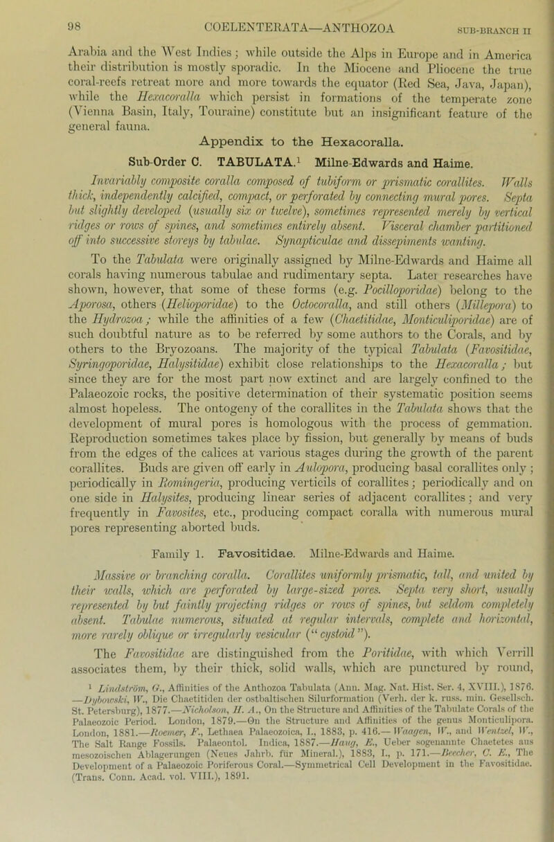 8UB-BHANCH II Arabia and the West Indies; while outside the Alps in Europe and in America their distribution is mostly sporadic. In the Miocene and Pliocene the true coral-reefs retreat more and more towards the equator (Red Sea, Java, Japan), while the Hexacoralla which persist in formations of the temperate zone (Vienna Basin, Italy, Tonraine) constitute but an insignificant feature of the general fauna. Appendix to the Hexacoralla. Sub-Order C. TABULATA.1 Milne-Edwards and Haime. Invariably composite coralla composed of tubiform or prismatic corallites. Walls thick, independently ealeißed, compact, or perforatecl by connecting mural pores. Septa but slightly cleveloped (usually six or twelve), sometimes represented merely by vertical ridges or rows of spines, and sometimes entirely absent. Visceral chamber partitioned off into successive storeys by tdbulae. Synapticulae and dissepiments wanting. To the Tabulata were originally assigned by Milne-Edwards and Haime all corals having numerous tabulae and rudimentary septa. Latei researches have shown, however, that some of these forms (e.g. Pocilloporidae) belong to the Aporosa, others (Helioporiäae) to the Odocoralla, and still others (Millepora) to the Hyclrozoa ; while the affinities of a few (Chaetitidae, Monticuliporidae) are of such doubtful nature as to be referred by some authors to the Corals, and by others to the Bryozoans. The majority of the typical Tabulata (Favositidae, Syringoporidae, Halysitidae) exhibit close relationships to the Hexacoralla; but since they are for the most part now extinct and are largely confined to the Palaeozoic rocks, the positive determination of their systematic position seems almost hopeless. The ontogeny of the corallites in the Tabulata shows that the development of mural pores is homologous witli the process of gemmation. Reproduction sometimes takes place by fission, but generally by means of buds from the edges of the calices at various stages during the growth of the parent corallites. Buds are given off early in Aulopora, producing basal corallites only ; periodically in Bomingeria, producing verticils of corallites; periodically and on one side in Halysites, producing linear series of adjacent corallites; and very frequently in Favosites, etc., producing compact coralla witli numerous mural pores representing aborted buds. Family 1. Favositidae. Milne-Edwards and Haime. Massive or branching coralla. Corallites uniformly pnismatic, tall, and United by their walls, which are perforatecl by large-sized pores. Septa very short, usually represented by but faintly projecting ridges or rows of spines, but seldom completely absent. Tabulae numerous, situated at regulär intervals, complete and horizontal, more rarely oblique or irregularly vesicular (“ cystoicl ”). The Favositidae are distinguished from the Poritidae, witli which Verrill associates them, by their thick, solid walls, which are punctured by round, 1 Lindslrüm, G., Affinities of the Anthozoa Tabulata (Ann. Mag. Nat. Hist. Ser. 4, XVIII.), 1876. —Dybowski, W., Die Chaetitiden der ostbaltisohen Silurformation (Verli. der k. russ. min. Gesellseh. St. Petersburg), 1877.—Nicholson, II. A., On the Structure and Affinities of the Tabulate Corals of the Palaeozoic Period. London, 1879.—On the Structure and Affinities of the genus Monticulipora. London, 1881.—Roemer, F., Lethaea Palaeozoica, I., 1883, p. 416.— Waagen, IV, and Wentzcl, IV, The Salt Range Fossils. Palaeontol. Indica, 1S87.—Hang, E., Ueber sogenannte Chaetetes aus mesozoischen Ablagerungen (Neues Jahrb. für Mineral.), 1883, I., p. 171.—Ileccher, C. E., The Development of a Palaeozoic Poriferous Coral.—Symmetrical Cell Development in the Favositidae. (Trans. Conn. Acad. vol. VIII.), 1891.