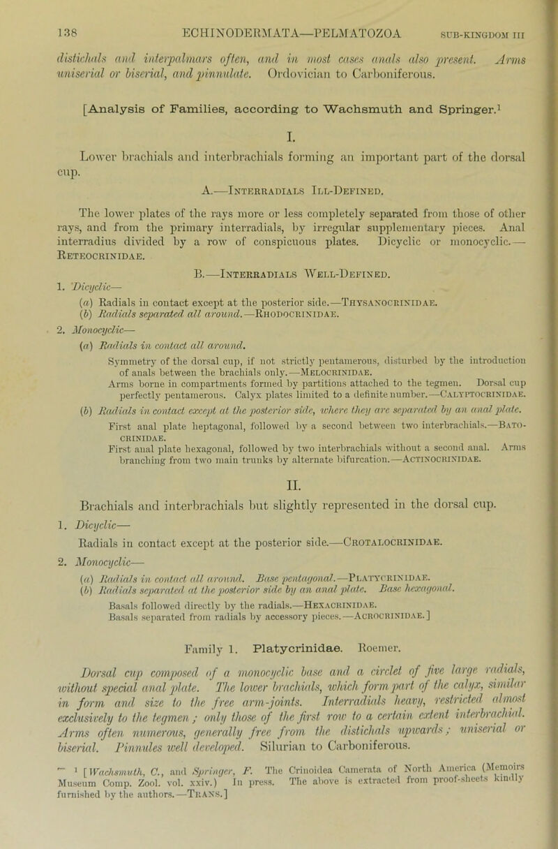 distichals and interpalmars offen, and in most cases anals also 'present. Arms uniserial or biserial, and pinnulate. Ordovician to Carboniferous. [Analysis of Families, according to Wachsmuth and Springer.1 I. Lower brachials and interbrachials forming an important part of the dorsal cup. A.—Interradials Ill-Defined. The lower plates of the rays more or less completely separated from those of otlier rays, and from the primary interradials, by irregulär supplementary pieces. Anal interradius divided by a row of conspicuous plates. Dieyclic or monocyclic.—- Reteocrinidae. B.—Interradials Well-Defined. 1. 'Dieyclic— («) Radiais in contact except at the posterior side.—Thysanocrixidae. {b) Radiais separated all around.—Rhodocrinidae. 2, Monocyclic— (a) Radiais in contact all around. Symmetry of tlie dorsal cup, if not strietly pentamerous, disturbed by the introduction of anals between the brachials only.—Melocrinidae. Arms borne in compartments formet! by partitions attached to the tegmen. Dorsal cup perfectly pentamerous. Calyx plates limited to a definite number.—Calyptocrixidae. (b) Radiais in contact cxcept at the posterior side, where tliey arc separated by an anal plate. First anal plate lieptagonal, followed by a second between two interbrachials.—Bato- CRINIDAE. First anal plate hexagonal, followed by two interbrachials witliout a second anal. Arms branching from two main trunks by alternate bifurcation.—Actixocrixidae. II. Brachials and interbrachials but slightly represented in the dorsal cup. 1. Dieyclic— Radiais in contact except at the posterior side.—Crotalocrinidae. 2. Monocyclic— («) Radiais in contact all around. Base pcntayonal.—Platycrixidae. (b) Radiais separated at the posterior side by an anal plate. Base hexagonal. Basals followed directly by the radials.—Hexachinidae. Basals separated from radials by accessory pieces.—Acrocrinidae.] Family 1. Platycrinidae. Roerner. Dorsal cup composed of a monocyclic base and a circlet of Jive large radials, witliout special anal plate. The lower brachials, ivhich form part of the calyx, similai in form and size to the free arm-joints. Interradials heavy, restrided almost exclusively to the tegmen ; only those of the first row to a certain extent interbrachial. Arms often numerous, generally free from the distichals upwards; uniserial oi biserial. Pinnules well developed. Silurian to Carboniferous.  i [Wachsmuth, C., and Springer, F. The Criuoidea Garn er,ata of North America (Memoire Museum Comp. Zool. vol. xxiv.) In press. The above is extracted from proof-sheets kin.tly fumished bythe authors.—Trans.]