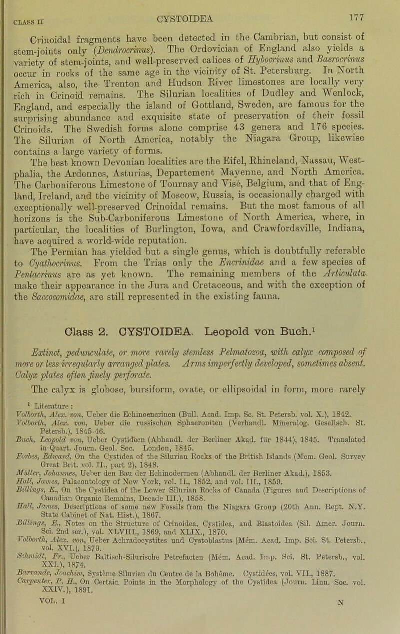 Crinoidal fragments have been detected in the Cambrian, but consist of stem-joints only (Dendrocrinus). The Ordovician of England also yields a variety of stem-joints, and well-preserved calices of Hybocrinus and Baerocrinus occur in rocks of the same age in the vicinity of St. Petersburg. In North America, also, the Trenton and Hudson River limestones are locally very rieh in Crinoid remains. The Silurian localities of Dudley and Wenlock, England, and especially the island of Gottland, Sweden, are famous for the surprising abundance and exquisite state of preservation of their fossil Crinoids. The Swedish forms alone comprise 43 genera and 176 species. The Silurian of North America, notably the Niagara Group, likewise contains a large variety of forms. The best known Devonian localities are the Eifel, Rhineland, Nassau, West- phalia, the Ardennes, Asturias, Departement Mayenne, and North America. The Carboniferous Limestone of Tournay and Vis6, Belgium, and that of Eng- lhnd, Ireland, and the vicinity of Moscow, Russia, is occasionally charged with exceptionallv well-preserved Crinoidal remains. But the most famous of all horizons is the Sub-Carboniferous Limestone of North America, where, in particular, the localities of Burlington, Iowa, and Crawfordsville, Indiana, have acquired a world-wide reputation. The Permian has yiclded but a single genus, which is doubtfully referable to Cyathocrinus. From the Trias only the Encrinidae and a few species of Pentacrinus are as yet known. The remaining members of the Articulata make their appearance in the Jura and Cretaceous, and with the exception of the Saccocomidae, are still represented in the existing fauna. Class 2. CYSTOIDEA. Leopold von Buch.1 Extind, peduneulate, or more rarely stemless Pelmatozoci, with calyx composed of more or less irregularly arranged plates. Arms imperfedly devdoped, sometimes absent. Calyx plates often finely perforate. The calyx is globose, bursiform, ovate, or ellipsoidal in form, more rarely 1 Literature : Volborth, Alex, von, lieber die Echinoencrinen (Bull. Acad. Imp. Sc. St. Petersb. vol. X.), 1842. Volborth, Alex, von, Ueber die russischen Sphaeroniteu (Verhandl. Mineralog. Gesellsch. St. Petersb.), 1845-46. Buch, Leopold von, Ueber Cystideen (Abliandl. der Berliner Alcad. für 1844), 1845. Translated in Quart. Journ. Geol. Soc. London, 1845. Forbes, Edward, On the Cystidea of the Silurian Bocks of the British Islands (Mem. Geol. Survey Great Brit. vol. II., part 2), 1848. Müller, Johannes, Ueber den Bau der Eehinodermen (Abhandl. der Berliner Akad.), 1853. Hall, James, Palaeontology of New York, vol. II., 1852, and vol. III., 1859. Billings, E., On the Cystidea of the Lower Silurian Rocks of Canada (Figures and Descriptions of Canadian Organic Remains, Decade III.), 1858. Hall, James, Descriptions of some new Fossils from the Niagara Group (20th Ann. Rept. N.Y. State Cabinet of Nat. Hist.), 1867. Billings, E., Notes on the Structure of Criuoidea, Cystidea, and Blastoidea (Sil. Amer. Journ. Sei. 2nd ser.), vol. XLVIII., 1869, and XLIX., 1870. Volborth, Alex, von, Ueber Achradocystites und Cystoblastus (Mem. Acad. Imp. Sei. St. Petersb., vol. XVI.), 1870. Schmidt, Fr., Ueber Baltisch-Silurische Petrefacten (Mem. Acad. Imp. Sei. St. Petersb., vol. XXL), 1874. Barrande, Joachim, Systeme Sibirien du Centre de la Boheme. Cystidees, vol. VII., 1887. Carpenter, P. H., On Certain Points in the Morpliology of the Cystidea (Journ. Linn. Soc. vol. XXIV.), 1891. VOL. I N