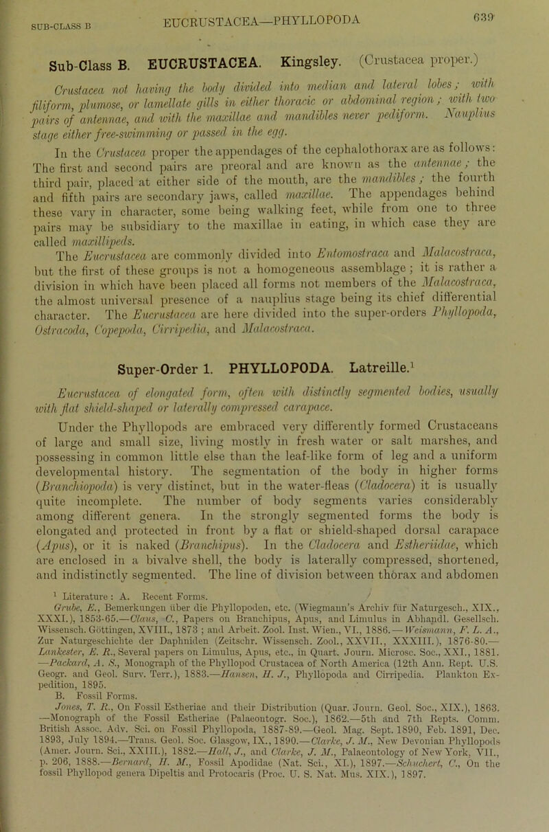 SUB-CLASS B EUCRUSTACEA—PHYLLO PODA ß3!) Sub-Class B. EUCRUSTACEA. Kingsley. (Crustacea proper.) Crustacea not having the body divided into median and lateral lobcs; with filiform, plumose, or lamellate gills in either thoracic or abdominal region ; with two pairs of antennae, ancl with the maxillae and mandibles neuer pediform. Aauplius stage either free-swimming or passed in the egg. In the Crustacea proper the appendages of the cephalothorax are as follows: The first and second pairs are preoral and are knov/n as the antennae ; the third pair, placed at either side of the niouth, are the mandibles , the foui th and fifth pairs are secondary jaws, called maxillae. The appendages behind these vary in character, some being walking feet, while from one to three pairs may be subsidiary to the maxillae in eating, in which case they are called maxillipeds. The Eucrustacea are commonly divided into Entomostraca and Malacostraca, but the first of these groups is not a homogeneous assemblage; it is rather a division in which have beeil placed all forms not members of the Malacostraca, the almost universal presence of a nauplius stage being its chief differential character. The Eucrustacea are here divided into the super-orders Phyllopoda, Ostracoda, Copepoda, Cirripedia, and Malacostraca. Super-Order 1. PHYLLOPODA. Latreille.1 Eucrustacea of elongated form, offen with distinctly segmented bodies, usually with fiat shield-shaped or laterally compressed carapace. Under the Phyllopods are embraced very differently formed Crustaceans of large and small size, living mostly in fresh water or salt marshes, and possessing in common little eise than the leaf-like form of leg and a uniform developmental history. The Segmentation of the body in higher forms (Branchiopoda) is very distinct, but in the water-fieas (Cladocera) it is usually quite incomplete. The number of body segments varies considerably among different genera. In the strongly segmented forms the body is elongated and protected in front by a flat or shield-shaped dorsal carapace (Apus), or it is naked (Branchipus). In the Cladocera and Estheriidae, which are enclosed in a bivalve shell, the body is laterally compressed, shortened, and indistinctly segmented. The line of division between thörax and abdomen 1 Literature : A. Recent Forms. Grube, E., Bemerkungen über die Phyllopoden, etc. (Wiegmaun’s Arcliiv für Naturgesch., XIX., XXXI.), 1853-65.—Claus, C., Papers ou Branchipus, Apus, and Limulus in Abhandl. Gesellscli. Wissenscli. Göttingen, XVIII., 1873 ; and Arbeit. Zool. Inst. Wien., VI., 1886.— Weismann, F. L. A., Zur Naturgeschichte der Daphniden (Zeitschr. Wissenscli. Zool., XXVII., XXXIII.), 1876-80.— Lankester, E. R„ Several papers on Limulus, Apus, etc., in Quart. Jouru. Microsc. Soc., XXI., 1881. —Packard, .1. S., Mouograph of the Phyllopod Crustacea of North America (12th Ann. Rept. U.S. Geogr. and Geol. Surv. Terr.), 1883.—Hansen, II. J., Phyllopoda and Cirripedia. Plankton Ex- pedition, 1895. B. Fossil Forms. Jones, T. R., On Fossil Estlieriae and their Distribution (Quar. Jouru. Geol. Soc., XIX.), 1863. —Monograph of the Fossil Estlieriae (Palaeoutogr. Soc.), 1862.—5th find 7th Repts. Comm. British Assoc. Adv. Sei. on Fossil Phyllopoda, 1887-89.—Geol. Mag. Sept. 1890, Feb. 1891, Dec. 1893, July 1894.—Trans. Geol. Soc. Glasgow, IX., 1890.—Clarke, J. M., New Devonian Phyllopods (Amer. Jouru. Sei., XXIII.), 18S2.—Hall,and Clarke, J. M., Palaeontology of New York, VII., p. 206, 1888.—Bemwrd, II. M., Fossil Apodidae (Nat. Sei., XI.), 1897.—Schachert, C., On the fossil Phyllopod genera Dipeltis and Protocaris (Proc. U. S. Nat. Mus. XIX.), 1897.