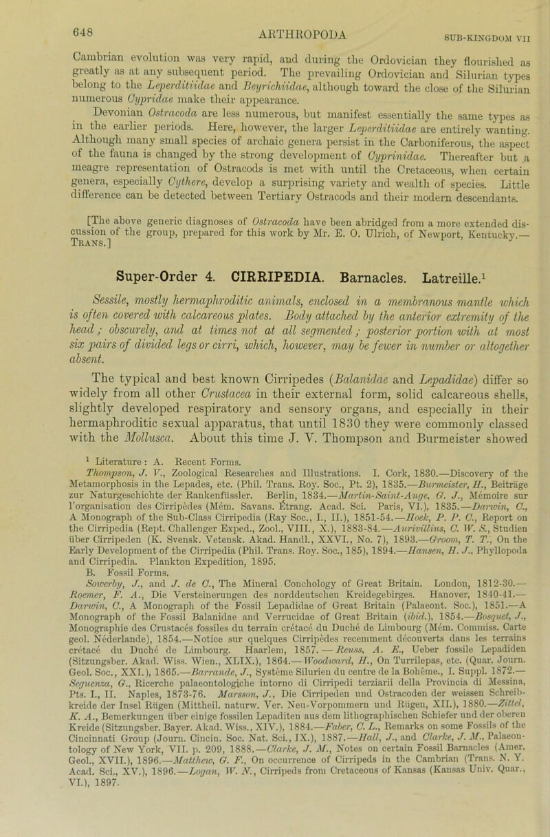SUB-KIXGDOM VII Cambrian evolution was very rapid, and during tlie Ordovician they flourished as greatly as at any subsequent period. The prevailing Ordovician and Silurian types belong to tlie Leperditiidae and Beyrichiidae, altliough toward the close of the Silurian numerous Gypridae raake tlieir appearance. De vornan Ostracoda are less numerous, but manifest essentially the same types as in tlie earlier periods. Here, however, tlie larger Leperditiidae are entirely wanting. Although many small speeies of archaic genera persist in the Carboniferous, the aspect of the fauna is changed by the strong development of Gyprinidae. Thereafter but a meagre representation of Ostracods is met witli until the Cretaceous, when certain genera, especially Cythere, develop a surprising variety and wealth of speeies. Little difterence can be detected between Tertiary Ostracods and tlieir modern descendants. [Tlie above generic diagnoses of Ostracoda kave been abridged from a more extended dis- cussion of tlie group, prepared for this work by Mr. E. 0. Ulrich, of Newport, Kentucky.— Super-Order 4. CIRRIPEDIA. Barnacles. Latreille.1 Sessile, mostly liermapliroditic animals, enclosed in a membranous mantle wliich is often covered witli calcareous plates. Body attaclied by the anterior extremity of the liead; obscurely, and at times not at all segmented; posterior portion with at most six pairs of dividecl legs or cirri, wliich, however, niay be fewer in number or altogether absent. The typical and best known Cirripedes (Balanidae and Lepadidae) differ so widely from all other Crustacea in tlieir external form, solid calcareous Shells, slightly developed respiratory and sensory Organs, and especially in their hermaphroditic sexual apparatus, that until 1830 they were commonly classed with the Mollusca. About this time J. Y. Thompson and Burmeister showed 1 Literature : A. Recent Forms. Thompson, J. V., Zoologieal Researches and Illustrations. I. Cork, 1830.—Discovery of the Metamorphosis in the Lepades, etc. (Phil. Trans. Roy. Soc., Pt. 2), 1835.—Burmeister, 11., Beiträge zur Naturgeschichte der Rankenfiissler. Berlin, 1834.—Martin-Saint-Ange, G. J., Memoire sur l’organisation des Cirripedes (Mem. Savans. Strang. Acad. Sei. Paris, VI.), 1835.—Darwin, C., A Monograph of the Sub-Class Cirripedia (Ray Soc., I., II.), 1851-54.—Hock, P. P. C., Report on the Cirripedia (Rept. Challenger Exped., Zool., VIII., X.), 1883-84.—AurwiUius, C. IV. S., Studien über Cirripeden (K. Svensk. Veteusk. Akad. Handl., XXVI., No. 7), 1893.—Groom, T. TV, On the Early Development of the Cirripedia (Phil. Trans. Roy. Soc., 185), 1894.—Hansen, 11../., Phyllopoda and Cirripedia. Plankton Expedition, 1895. B. Fossil Forms. Sowerby, J., and J. de G., The Mineral Conchology of Great Britain. London, 1812-30.— Roemer, F. A., Die Versteinerungen des norddeutschen Kreidegebirges. Hanover, 1840-41.— Danvin, C., A Monograph of the Fossil Lepadidae of Great Britain (Palaeont. Soc.), 1851.—A Monograph of the Fossil Balanidae and Verrucidae of Great Britain (ibid.), 1854.—Bosquet, J., Monographie des Crustaces fossiles du terrain cretace du Duche de Limbourg (Mem. Commiss. Carte geol. Nederlande), 1854.—Notice sur quelques Cirripedes recemment decouverts dans les terrains cretace du Duche de Limbourg. Haarlem, 1857. — Reuss, A. E., Ueber fossile Lepadiden (Sitzungsber. Akad. Wiss. Wien., XLIX.), 1864.— Woodward, II., On Turrilepas, etc. (Quar. Journ. Geol. Soc., XXL), 1865.—Barrande, J., Systeme Sibirien du centre de la Boheme., I. Suppl. 1872.— Seyuenza, G., Ricerclie palaeontologiche intorno di Cirripedi terziarii della Provincia di Messina, Pts. I., II. Naples, 1873-76. Marsson, J., Die Cirripeden und Ostracoden der weissen Schreib- kreide der Insel Rügen (Mittheil, naturw. Ver. Neu-Vorpommern und Rügen, XII.), 1880.—Hütet, K. A., Bemerkungen über einige fossilen Lepaditen aus dem lithographischen Schiefer und der oberen Kreide (Sitzungsber. Bayer. Akad. Wiss., XIV.), 1884.—Faber, C. L., Remarks on some Fossils oftke Cincinnati Group (Journ. Cincin. Soc. Nat. Sei., IX.), 1887.—Hall, J., and Clarke, J. M., Palaeon- tology of New York, VII. p. 209, 1888.— Clarke, J. M., Notes on certain Fossil Barnacles (Amer. Geol., XVII.), 1896.—Matthew, G. F., On occurrence of Cirripeds in the Cambrian (Trans. N. Y. Acad. Sei., XV.), 1896.—Loy an, W. N., Cirripeds from Cretaceous of Kansas (Kansas Uuiv. Quar., VI.), 1897.