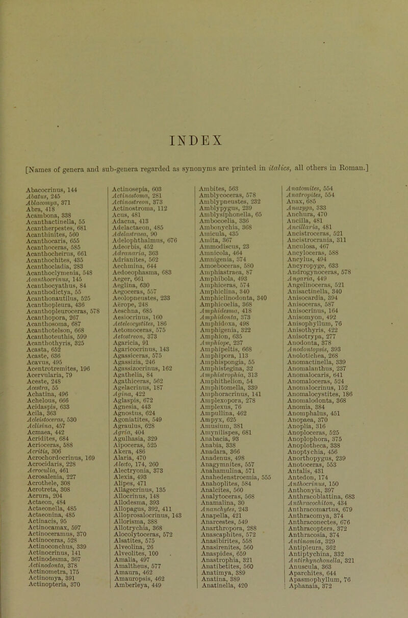 INDEX [Naraes of genera ancl sub-geuera regarded as Synonyms are printed in italics, all otliers in Romau.] Abacocrinus, 144 Abatus, 245 Ablacomya, 371 Abra, 418 Acambona, 33S Acantliactinella, 55 Acanthorpestes, (581 Acantbinites, 560 Acanthocaris, 655 Acantlioceras, 585 Acantliocheirus, 661 Acanthochites, 435 Acanthocladia, 283 Acanthoclymenia, 548 Acanthocrimus, 145 Acauthocyatlius, 84 Acanthodictya, 55 Acanthonautilus, 525 Acanthopleura, 436 Acanthopleuroceras, 578 Acanthopora, 267 Acanthosoina, 687 Acanthotelson, 668 Acanthoteuthis, 599 Acanthothyris, 325 Acasta, 652 Acaste, 636 Acavus, 495 Acentrotremites, 196 Acervularia, 79 Aceste, 24S Acestra, 55 Acliatina, 496 Achelous, 666 Acidaspis, 633 Acila, 363 Adeistoceras, 530 Adisina, 457 Acmaea, 442 Acridites, 684 Acrioceras, 588 Acritis, 306 Acrochordncrinus, 169 Acrocidaris, 228 Acroculia, 461 Acrosalenia, 227 Acrothele, 308 Acrotreta, 308 Acrnra, 204 Actaeon, 484 Actaeonella, 485 Actaeonina, 485 Actinacis, 95 Actinocamax, 597 Actinoceramus, 370 Actinoceras, 528 Actinoconclius, 339 Actinocrinus, 141 Actinodesina, 367 Actinodonta, 378 Actinometra, 175 Actinomya, 391 Actinopteria, 370 Actinosepia, 603 Actinostoma, 281 Actinostreon, 373 Actinostroma, 112 Acus, 481 Adacna, 413 Adelactaeon, 485 Adelastraea, 90 Adelophthalmus, 676 Adeorbis, 452 Adrunaria, 363 Adrianites, 562 Aeclnnina, 644 Aedoeophasma, 683 Aeger, 661 Aeglina, 630 Aegoceras, 557 Aeolopneustes, 233 Aerope, 24S Aeschna, 685 Aesiocrinus, 160 Aeteteocystites, 186 Aetomoceras, 575 Aetostreon, 373 Agaricia, 91 Agaricocrinns, 143 Agassieeras, 575 Agassizia, 246 Agassizocrinus, 162 Agatlielia, 84 Agathiceras, 562 Agelacrmus, 1S7 Ägina, 422 Aglaspis, 672 Agnesia, 443 Agnostus, 624 Agoniatites, 549 Agraulus, 628 Agria, 404 Agulhasia, 329 Aipoceras, 525 Afcera, 486 I Alaria, 470 I Alecto, 174, 260 ' Alectryonia, 373 Alexia, 493 Alipes, 471 Allagecrinus, 135 Allocrinus, 148 Allodesma, 393 Allopagus, 392, 411 Alloprosalocrinus, 143 Allorisma, 388 Allotrychia, 368 Alocolytoceras, 572 Alsatites, 575 Alveolina, 26 Alveolites, 100 Amalia, 497 Amaltheus, 577 Amaura, 462 Amauropsis, 462 Amberleya, 449 Ambites, 563 Amblycoceras, 578 Amblypneustes, 232 Amblypygus, 239 Amblysiphonella, 65 Ambocoelia, 336 Ambonychia, 368 Amicula, 435 Amita, 367 Animodiscus, 23 Amnicola, 464 Amnigenia, 374 | Amoeboceras, 5S0 Amphiastraea, 87 Ampliibola, 493 Amphiceras, 574 Amphiclina, 840 Amphiclinodonta, 340 Amphicoelia, 368 Amphidesma, 418 Amphidonta, 378 Amphidoxa, 49S Amphigenia, 322 Amphion, 635 Amphiope, 237 Ampliipeltis, 668 Amphipora, 113 Ampliispongia, 55 Amphistegina, 32 A mphistrophia, 313 Amphithelion, 54 Ampliitomella, 339 Amphoracrinus, 141 Amplexopora, 278 j Amplexus, 76 I Ampullina, 462 Ampyx, 625 Amusium, 381 Amynilispes, 681 Anabacia, 93 Anabia, 338 Anadara, 366 Anadenus, 498 Anagymnites, 557 i Anahamulina, 571 Anahedenstroemia, 555 Anahoplites, 584 Analcites, 560 Analyt.oceras, 568 Anamalina, 30 Ananchytes, 243 Anapella, 421 Anarcestes, 549 Anartliropora, 288 Anascapliites, 572 Anasibirites, 558 Anasirenites, 560 Anaspides, 659 Anastrophia, 321 Anatibetites, 560 Anatimya, 3S9 j Anatina, 3S9 1 Auatineila, 420 Anatomites, 554 Anatropites, 554 Anax, 685 Anuzyga, 333 | Anchura, 470 Ancilla, 481 Ancillaria, 481 Ancistroceras, 521 Ancistrocrania, 311 Anculosa, 467 | Ancyloceras, 588 Ancylus, 494 Ancyropyge, 633 Androgynoceras, 578 Anyaria, 449 j Angeliuoceras, 521 j Anisactinella, 340 [ Anisocardia, 394 | Anisoceras, 587 Anisocrinus, 164 Auisomyon, 492 Anisophyllum, 76 Anisothyris, 422 Anisotrypa, 277 Anodonta, 378 Anodontopsis, 393 Anolotichea, 26S Anomactinella, 339 Anomalanthus, 237 Anomalocaris, 641 Anomaloceras, 524 Anomalocrinus, 152 Anomalocystites, 186 Anomalodonta, 368 Anomia, 384 Anomplialus, 451 Anopaea, 870 Anoplia, 316 Anoploceras, 525 Anoplopliora, 375 Anoplotlieca, 338 Anoptycliia, 456 Anorthopygus, 239 Anotoceras, 553 Antalis, 431 Antedon, 174 Antliocrinus, 150 Anthonyia, 397 Anthracobiattina, 683 Anthracochiton, 434 Anthracomartus, 679 Antliracomya, 374 Anthraconectes, 676 Anthracoptera, 372 Anthracosia, 374 Antinomia, 329 Antipleura, 362 Antiptycliina, 332 AntirhynchoncUa, 321 Anuscula, 363 Aparchites, 044 Apasmophyllum, 76 • Apbanaia, 872