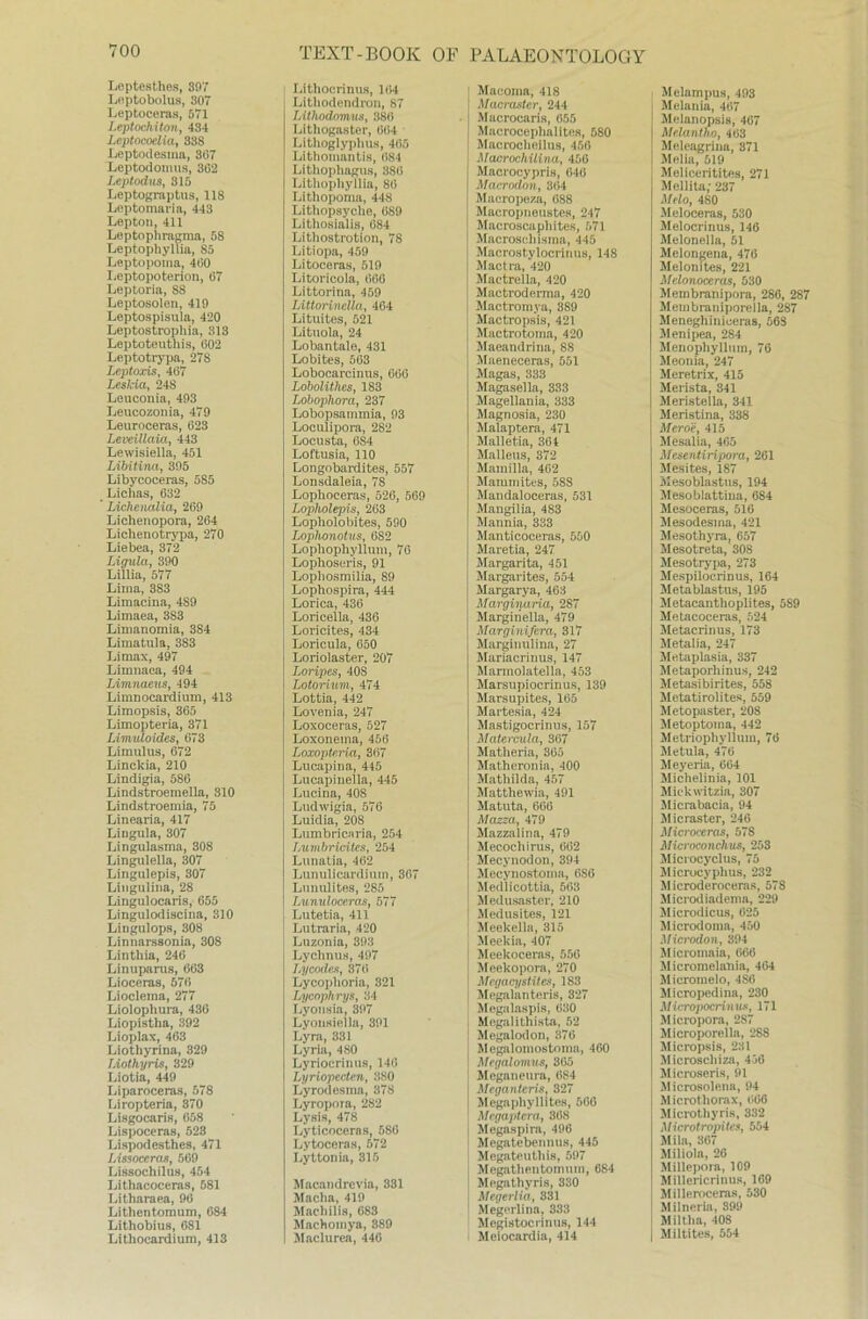 Leptesthes, 307 Loptobolus, 307 Leptoceras, 571 Leptochiton, 434 Leptocoelia, 338 Leptoclesma, 307 Leptodomus, 302 Leptodus, 315 Leptograptus, 118 Leptomaria, 443 Lepton, 411 Leptophragma, 58 Leptophyllia, S5 Leptopoma, 400 Leptopoterion, 07 Leptoria, 88 Leptosolon, 419 Leptospisula, 420 Leptostrophia, 313 Leptoteuthis, 002 Leptotrypa, 27S Lcptoxis, 407 Leskia, 248 Leuconia, 403 Leucozonia, 479 Leuroceras, 023 Leveillaia, 443 Levvisiella, 451 Libitina, 305 Libycoceras, 585 Lichas, 032 Lichcnalia, 209 Lichenopora, 264 Lichenotrypa, 270 Liebea, 372 Ligula, 390 Lillia, 577 Lima, 383 Limacina, 489 Limaea, 3S3 Limanomia, 384 Limatula, 383 Limax, 497 Limnaea, 494 Limnaeus, 494 Limnocardium, 413 Limopsis, 365 Limopteria, 371 Limuloides, 073 Li mul us, 072 Linckia, 210 Lindigia, 586 Lindstroemella, 310 Lindstroemia, 75 Linearia, 417 Liugula, 307 Lingulasma, 308 Lingulella, 307 Lingulepis, 307 Lingulina, 28 Lingulocaris, 655 Lingulodiscina, 310 Lingulops, 308 Linnars8onia, 30S Linthia, 240 Linuparus, 063 Lioceras, 570 Lioclema, 277 Liolophura, 436 Liopistha, 392 Lioplax, 463 Liothyrina, 329 Liothyris, 329 Liotia, 449 Liparoceras, 578 Ijiropteria, 370 Lisgocaris, 658 Lispoceras, 523 Lispodesthes, 471 Lissoccras, 569 Lissochilus, 454 Lithacoceras, 581 Litharaea, 96 Lithentomum, 684 Lithobius, 081 Lithocardium, 413 Lithocrinus, 104 Lithodendron, 87 IAthodomus, 380 Lithogaster, 004 Lithoglyplius, 405 Lithomantis, 084 Lithophagus, 380 Litliopliyllia, 80 Lithopoma, 448 Lithopsyche, 089 Lithosialis, 684 Lithostrotion, 78 Litiopa, 459 Litoceras, 519 Litoricola, 066 Littorina, 459 LittorineUa, 404 Lituites, 521 Lituola, 24 Lobantale, 431 Lobites, 503 Lobocarcinus, 666 Lobolithcs, 183 Lobophora, 237 Lobopsammia, 93 Loculipora, 282 Locusta, 6S4 Loftusia, 110 Longobardites, 557 Lonsdaleia, 78 Lophoeeras, 526, 569 Lopholepis, 203 Lopholobites, 590 Lophonotus, 6S2 Lophophyllum, 76 Lophoseris, 91 Lopliosmilia, 89 Lophospira, 444 Lorica, 436 Loricella, 436 Loricites, 434 Loricula, 650 Loriolaster, 207 Loripes, 40S Lotorium, 474 Lottia, 442 Lovenia, 247 Loxoceras, 527 Loxonema, 450 Loxopteria, 307 Lucapina, 445 Lucapinella, 445 Lucina, 408 Ludwigia, 576 Luidia, 208 Lumbricaria, 254 Lumbricites, 254 Lunatia, 402 Lunulicardium, 367 Lunulites, 285 Lunuloceras, 577 Lutetia, 411 Lutraria, 420 Luzonia, 393 Lychnus, 497 Ly Codes, 37(5 Lycoplioria, 321 Lycophrys, 34 Lyonsia, 397 Lyonsiella, 391 Lyra, 331 Lyria, 480 Lyriocrinus, 140 Lyriopecten, 380 Lyrodesma, 378 Lyropora, 282 Lysis, 478 Lyticocerns, 586 Lytoceras, 572 Lyttonia, 315 Macandrevia, 331 Macha, 419 Macliilis, 683 Machomya, 389 Maclurea, 446 PALAEONTOLOGY Macoma, 418 Macraster, 244 Macrocaris, 655 Macrocephalites, 580 Macrochoilus, 456 Macrochüina, 456 Macrocypris, 640 Macrodon, 304 Maeropeza, 088 Macroi)iieustes, 247 Macroscaphites, 571 Macroschisma, 445 Macrostylocrinus, 148 Mactra, 420 Mactrella, 420 Mactroderma, 420 Mactromya, 389 Mactropsis, 421 Mactrotoma, 420 Maeandrina, 8S Maeneceras, 551 Magas, 333 Magasella, 333 Magellania, 333 Magnosia, 230 Malaptera, 471 Mallet.ia, 301 Malleus, 372 Mamilla, 462 Maiumites, 588 Mandaloceras, 531 Mangilia, 483 Mannia, 333 Manticoceras, 550 Maretia, 247 Margarita, 451 Margarites, 554 Margarya, 463 Marginaria, 287 Margiiiella, 479 Marginifcra, 317 Marginulina, 27 Mariacrinus, 147 Marmolatella, 453 Marsupiocrinus, 139 Marsupites, 105 Martesia, 424 Mastigocrinus, 157 Matercula, 307 Matheria, 305 Mathcronia, 400 Mathilda, 457 Matthewia, 491 Matuta, 660 Mazza, 479 Mazzalina, 479 Mecochirus, 002 Mecynodon,394 Mecynosfcoma, 6S6 Medlicottia, 603 Medusaster, 210 Medusites, 121 Meekella, 315 Meekia, 407 Meekoceras, 556 Meekopora, 270 Mcgacystites, 183 Megalanteris, 327 Megalaspis, 030 Megalithista, 52 Megalodon, 370 Megalomostoma, 460 Mcgalomu8, 365 Mcganeura, 084 Mcganteris, 327 Megaphyllites, 500 Mrgaptcra, 308 Megaspira, 496 Megatebennus, 445 Megateuthis, 597 Megathentomuin, 684 Mcgathyris, 330 Mcgerlia, 331 Megerlina, 333 Megistocrinus, 144 Meiocardia, 414 Melampus, 493 Melania, 407 Melanopsis, 407 Melantho, 403 Meleagrina, 371 Melia, 519 Meliceritites, 271 Mellita; 237 Melo, 480 Meloceras, 530 Melocrinus, 146 Melonella, 51 Melongena, 470 Melonites, 221 Mclonoceras, 530 Membranipora, 286, 287 Membraniporella, 287 Meneghiniceras, 663 Menipea, 284 Menophyllum, 76 Meonia, 247 Meretrix, 415 Merista, 341 Aleristella, 341 Meristina, 338 Meroe, 415 Mesalia, 465 Mesentiripora, 261 Mesites, 187 Mesoblastns, 194 Mesoblattiua, 684 Mesoceras, 510 Mesodesma, 421 Mesothyra, 657 Mesotreta, 30S Mesotrypa, 273 Mespilocrinus, 164 Metablastus, 195 Metacanthoplites, 589 Mf»tacoceras, 524 Metacrinus, 173 Metalia, 247 Metaplasia, 337 Metaporhinus, 242 Metasibirites, 558 Metatirolites, 559 Äletopaster, 208 Metoptoma, 442 Metriophyllum, 70 Metula, 470 Meyeria, 604 Michelinia, 101 Mickwitzia, 307 Micrabacia, 94 Micraster, 246 Microceras, 57S Microconchus, 253 Microcyclus, 75 Microcyplius, 232 Microderoceras, 578 Microdiadema, 229 Microdicus, 625 Microdoma, 450 Microdon, 394 Micromaia, 066 Micromelania, 464 Micromelo, 4SÖ Micropedina, 230 Micropocrinu-s, 171 Micropora, 287 Microporella, 288 Micropsis, 231 Microschizi«, 456 Microseris, 91 iMicrosolena, 94 Microthorax, (*06 Microthyris, 332 Microti'opites, 554 Mila, 367 Miliola, 26 Millepora, 109 Millericrinus, 169 Milleroceras, 530 Milneria, 399 Milt ha, 408 Miltites, 554