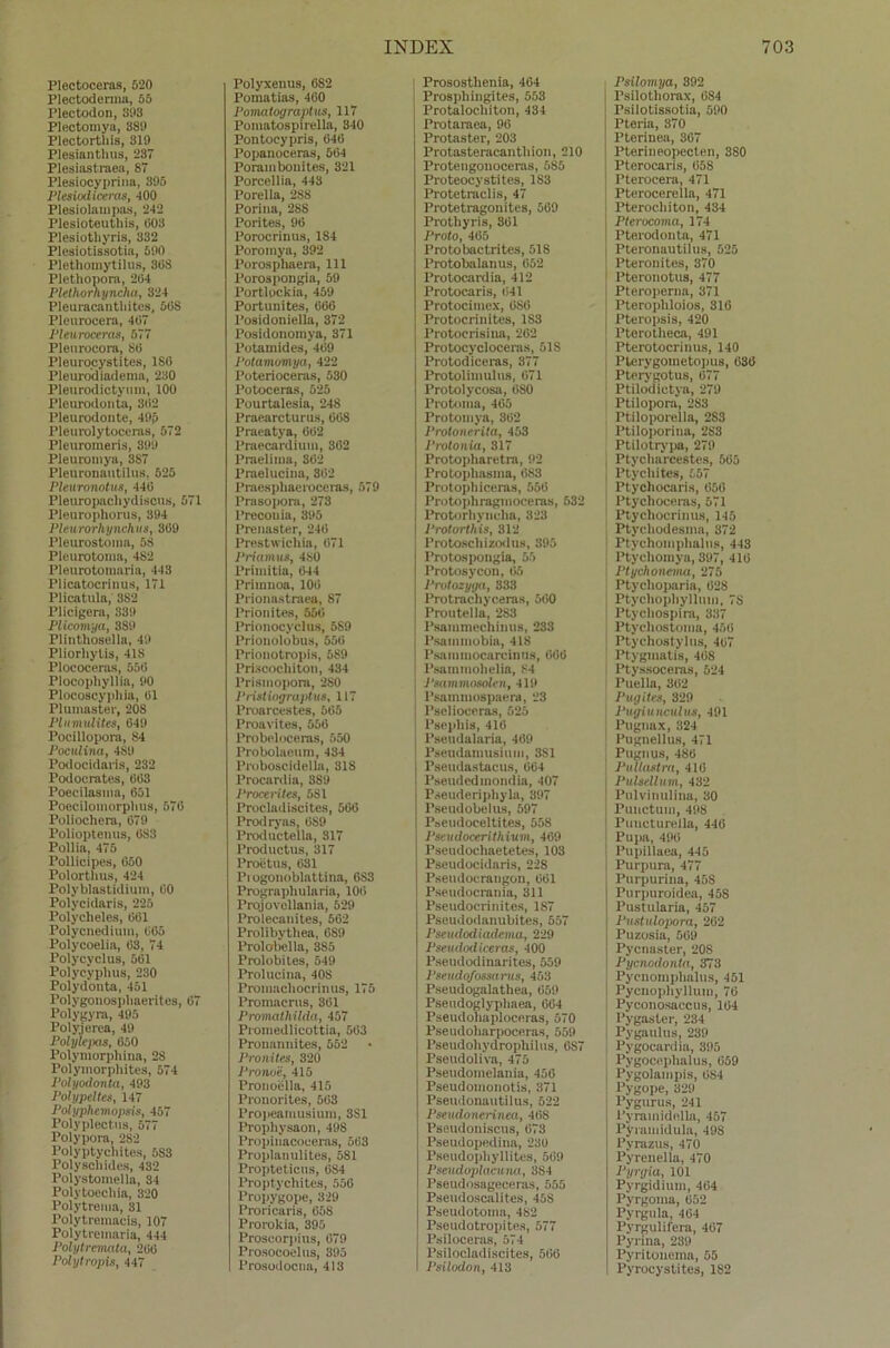 Plectoceras, 520 Plectoderma, 55 Plectodon, 393 Plectomya, 3S9 Plectortliis, 3X9 Plesiantlius, 237 Plesiastraea, 87 Plesiocyprina, 395 Pleaiodiceras, 400 Plesiolampas, 242 Plesioteuthis, 003 Plesiothyris, 332 Plesiotissotia, 590 Plethomytilus, 308 Plethopora, 204 Plethorhynclia, 324 Plouracanthites, 568 Pleurocera, 407 Pleurocera«, 577 Pleurocora, SO Pleurocystite», ISO Pleurodiadema, 230 Pleurodictytim, 100 Pleurodonta, 302 Pleurodonte, 49p Pleurolytoccras, 572 Pleuromeris, 399 Pleuromya, 3S7 Pleuronautilus, 525 Pleuronotus, 440 Pleuropachydiscus, 571 Pleurophorus, 394 Pleurorhynchits, 309 Pleurostoma, 5S Pleurotoma, 482 Pleurotomaria, 443 Plicatocrinus, 171 Plicatula, 3S2 Plicigera, 339 Plicomya, 389 Plinthosella, 49 Pliorhylis, 418 Plococeras, 550 Plocopliyllia, 90 Plocoscyphia, 01 Plumaster, 208 PlumiUites, 649 Pocillopora, 84 Poculina, 4S9 Podocidaris, 232 Podoerates, 003 Poccilasma, 651 Poecilomorplius, 576 Poliochera, 679 Polioptenus, 6S3 Pollia, 475 Pollicipes, 050 Polorthus, 424 Polyblastidium, 60 Polycidaris, 225 Polycheles, 061 Polycnedium, 065 Polycoelia, 63, 74 Polycyclus, 561 Polycyphus, 230 Polydonta, 451 Polygonospliaerites, 07 Polygyra, 495 Foly.jerea, 49 Polyleixis, 650 Polymorphina, 2S Polymorpliites, 574 Polyodonta, 493 Polypelte«, 147 Polyphemopsis, 457 Polyplectns, 577 Polypora, 282 Polyptycliites, 5S3 Polyscliides, 432 Polystomella, 34 Polytoecliia, 320 Polytrema, 31 Polytremacis, 107 Polytreinaria, 444 Polytrematu, 200 Polytropis, 447 Polyxenus, 682 Pomatias, 460 Pomaloyrapliis, 117 Pomatospirella, 340 Pontocypris, 646 Popanoceras, 564 Porambouites, 321 Porcellia, 443 Porella, 288 Porina, 288 Porites, 96 Porocrinus, 184 Poromya, 392 Porosphaera, 111 Porospongia, 59 Portlockia, 459 Portunites, 666 Posidoniella, 372 Posidonomya, 371 Potainides, 409 Potamomya, 422 Poterioceras, 530 Potoceras, 525 Pourtalesia, 248 Praearcturus, 668 Praeatya, 602 Praecardium, 362 l’raelima, 302 Praelucina, 862 Praesphaeroceras, 579 Prasopora, 273 Precouia, 395 Prenaster, 240 Prestwichia, 671 Priamus, 480 Primitia, 644 Primnoa, 100 Prionastraea, 87 Prionites, 556 Prionocyclus, 5S9 Prionolobus, 556 Prionotropis, 589 Priscochiton, 434 l’rismopora, 2S0 Pristiogruptus, 117 Proarcestcs, 565 Proavites, 550 Probelooeras, 550 Probolaeum, 434 Proboscidella, 818 Procardia, 389 Procerites, 5S1 Procladiscites, 566 Prodryas, 689 Productella, 317 Productus, 317 Proetus, 631 Pi ogouoblattina, 683 Prograpliularia, 106 Projovellania, 529 Prolecanites, 562 Prolibytbea, 689 Prolobella, 385 l’rolobites, 549 Prolucina, 40S Promachocrinus, 175 Promacrus, 361 Promathilda, 457 Promedlicottia, 563 Pronannites, 552 Pronites, 320 Prono'e, 415 Pronoella, 415 Pronorites, 663 Propeamusium, 881 Propkysaon, 498 Propiuacoceras, 563 Proplanulites, 581 Propteticus, 6S4 Proptyclütes, 556 Propygope, 329 Proricaris, 658 Prorokia, 395 Proscorpius, 079 Prosocoelus, 395 Prosodocna, 413 Prosostlienia, 464 Prospbingites, 553 Protalocbiton, 434 Protaraea, 96 Protaster, 203 Protasteracanthion, 210 Proteugonoceras, 585 Proteocystites, 183 Protetraclis, 47 Protetragonites, 569 Protliyris, 361 Proto, 465 Protobactrites, 518 Protobalanus, 052 Protocardia, 412 Protocaris, 041 Protocimex, 680 Protocrinites, 183 Protoci'isiua, 202 Protocycloceras, 51S Protodiceras, 377 Protolimulus, 671 Protolycosa, 680 Protoma, 465 Protomya, 362 Protonerita, 453 Protonia, 317 Protopharetra, 92 Protopliasma, 683 Protophiceras, 556 Protojihragmoceras, 532 Protorhyncba, 823 Protorthis, 312 Protoscbizodus, 395 Protospongia, 55 Protosycon, 65 Protozyga, 333 Protrachyceras, 560 Proutella, 2S3 Psainmechinus, 233 Psammobia, 418 Psaniniocarcinas, 666 Psammohelia, 84 Psammosolen, 419 Psammospaera, 23 Pselioceras, 525 Psepliis, 416 Pseudalaria, 469 Pseudamusium, 3S1 Pseudastacus, 064 Pseudcdmondia, 407 Pseuderiphyla, 397 Pseudobelus, 597 Pseudoceltites, 558 Pseudocerithium, 469 Pseudochaetetes, 103 Pseudocidaris, 228 Fseudocraugon, 661 Pseudocrania, 311 Pseudocrinites, 1S7 Pseudodanubites, 557 Pscudodiadema, 229 Pseudodiceras, 400 Pseudodinarites, 559 Pmtdofossarus, 453 Pseudogalathea, 659 Pseudoglypliaea, 604 Pseudohaploceras, 670 Pseudoliarpoceras, 559 Pseudohydrophilus, 0S7 Pseudoliva, 475 Pseudomelania, 456 Pseudomonotis, 371 Pseudonautilus, 522 Pseudonerinea, 468 Pseudoniscus, 673 Pseudopedina, 236 Pseudophyllites, 569 Psendoplacmm, 384 Pseudosageceras, 555 Pseudoscalites, 45S Pseudotoina, 482 Pseudotropites, 577 Psiloceras, 574 Psilooladiscites, 566 Psilodon, 413 Psilomya, 392 Psilotliorax, 684 Psilotissotia, 590 Ptcria, 370 Pterinea, 367 Pterineopecten, 380 Pterocaris, 658 Pterocera, 471 Pterocerella, 471 Pterochiton, 434 Pterocoma, 174 Pterodonta, 471 Pteronautilus, 525 Pteronites, 370 Pteronotus, 477 Pteroperna, 371 Pterophloios, 316 Pteropsis, 420 Pterotheca, 491 Pterotocrinus, 140 Pterygometopus, 636 Ptcrygotus, 077 Ptilodictya, 279 Ptilopora, 2S3 Ptiloporella, 2S3 Ptiloporina, 283 Ptilotrypa, 279 Ptyclmrcestes, 565 Ptychites, 557 Ptychocax-i.s, 656 Ptychoceras, 571 Ptychocrinus, 145 Ptychodesnia, 372 Ptychomphalus, 443 Ptyehomya, 397, 416 Ptychonema, 275 Ptyclioparia, 628 Ptycliopliyllnni, 7S Ptyehospira, 337 Ptyehostonia, 456 Ptychostylus, 467 Ptygmatis, 468 Ptyssoceras, 524 Puella, 302 Pugiten, 329 Pugiunculuis, 491 Puguax, 324 Pugnellus, 471 Pugnus, 486 Pnllastra, 416 PulseUum, 432 Pulvinulina, 30 Punctum, 498 Puucturella, 446 Pupa, 496 Pupillaea, 445 Purpura, 477 Purpurina, 45S Purpuroidea, 45S Pustularia, 457 Pustulopora, 262 Puzosia, 509 Pycnaster, 20S Pycnodonta, 373 Pycnoinplmlus, 451 Pycnophyllum, 76 Pyconosaccus, 164 Pygasler, 234 Pygaulus, 239 Pygocardia, 395 Pygocephalus, 059 Pygolampis, 684 Pygope, 329 Pygurus, 241 Pyramidella, 457 Pyramidula, 49S Pyrazus, 470 Pyrenella, 470 Pyrgia, 101 Pyrgidium, 464 Pyrgoma, 652 Pyrgula, 404 Pyrgulifera, 467 Pyrina, 239 Pyritonema, 55 Pyrocystites, 182