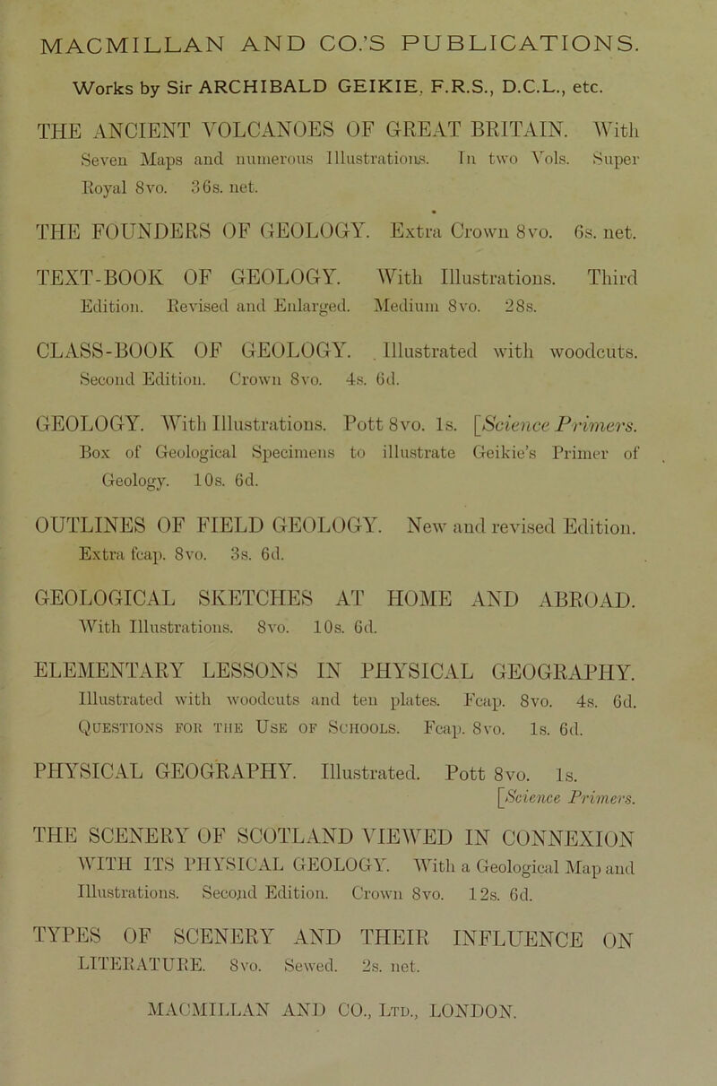 Works by Sir ARCHIBALD GEIKIE. F.R.S., D.C.L., etc. THE ANCIENT VOLCANOES OF GREAT BRITAIN. Witli Seven Maps and numerous Illustrations. Tn two Vols. Super Royal 8vo. 36s. net. THE FÖUNDERS OF GEOLOGY. Extra Crown 8vo. 6s. net. TEXT-BOOK OF GEOLOGY. Witli Illustrations. Third Edition. Eevised and Enlarged. Medium 8vo. 28s. CLASS-BOOK OF GEOLOGY. . Illustrated witli woodcuts. Second Edition. Crown 8vo. 4s. 6d. GEOLOGY. Witb Illustrations. Pott 8vo. ls. [Science Primers. Box of Geological Speeiraens to illustrate Geikie’s Primer of Geology. 10s. 6d. OUTLINES OF FIELD GEOLOGY. New and revised Edition. Extra fcap. 8vo. 3s. 6d. GEOLOGICAL SKETCHES AT HOME ANI) ABROAD. AVith Illustrations. 8vo. 10s. Cd. ELEMENTARY LESSONS IN PHYSICAL GEOGRAPHY. Illustrated witli woodcuts and ten plates. Fcap. 8vo. 4s. 6d. Questions for tue Use of Schools. Fcap. 8vo. ls. 6d. PHYSICAL GEOGRAPHY. Illustrated. Pott 8vo. ls. [Science Primers. THE SCENERY OF SCOTLAND YIEWED IN CONNEXION A\ ITH ITS PHYSICAL GEOLOGl. AATtli a Geological Map and Illustrations. Second Edition. Crown 8vo. 12s. 6d. TYPES OF SCENERY AND THEIR INFLUENCE ON LITERATUBE. 8vo. Sewed. 2s. net.