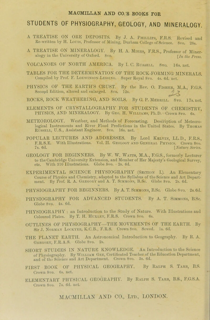 STUDENTS OF PHYSIOGRAPHY, GEOLOGY, AND MINERALOGY. A TREATISE ON ORE DEPOSITS. By J. A. Phillips, F.R.S. llevised and Re-written by H. Louis, Professor of Mining, Durlmm College of Science. 8vo. 28s. A TREA1ISE ON MINERALOGY. By H. A. Minus, F.R.S., Professor of Miner- alogy in tho University of Oxford. 8vo. rjn i/le prcsS- VOLCANOES OF NORTH AMERICA. By I. C. Russell. 8vo. 16s. net, TABLES FOR THE DETERMINATION OF THE ROCK-FORMING MINERALS. Compiled by Prof. F. Loewinson-Lessing. Super Royal 8vo. 4s. 6d. net. PHYSICS OF THE E ARTH’S CRUST. By the Rev. O. Fisheb M.A., F.G.S. Second Edition, altered and enlarged. 8vo. 12s. ROCKS, ROCK WEATHERING, AND SOILS. By G. P. Merrill. 8vo. 17s.net ELEMENTS OF CRYSTALLOGRAPHY FOR STUDENTS OF CHEMISTRY, PHYSICS, AND MINERALOGY. By Geo. H. Williams, Ph.D. Crown 8vo. 6s. METEOROLOGY. Weatlier, and Metliods of Forecasting. Description of Meteoro- logical Instruments and River Flood Predictions in the United States. By Thomas Russell, U.S., Assistant Engineer. 8vo. 16s.net. POPULÄR LECTURES AND ADDRESSES. By Lord Kelvin, LL.D., F.R.S., F.R.S.E. Witli Illustrations. Vol. II. Geology and General Physics. Crown 8vo. 7s. 6d. [Nature Serks. GEOLOGY FOR BEGINNERS. By W. W. Watts, M.A., F.G.S., formerly Lecturer to the Cambridge University Extension, and Member of Her Majesty’s Geological Survey, etc. With 310 Illustrations. Globe 8vo. • 2s. 6d. EXPERIMENTAL SCIENCE PHYSIOGRAPHY (Section I.). An Elementary Course of Physics and Chemistry, adapted to the Syllabus of the Science and Art Depart- ment. By Prof. R. A. Gregory and A. T. Simmons, B.Sc. Globe 8vo. 2s. 6d. PHYSIOGRAPHY FOR BEGINNERS. By A. T. Simmons, B.Sc. Globe 8vo. 2s. 6d. PHYSIOGRAPHY FOR ADVANCED STUDENTS. By A. T. Simmons, B.Sc. Globe 8vo. 4s. 6d. PHYSIOGRAPHY : an Introduction to the Study of Nature. With Illustrations and Coloured Plates. By T. H. Huxley, F.R.S. Crown 8vo. 6s. OUTLINES OF PHYSIOGRAPHY—THE MOVEMENTS OF THE EARTH. By Sir J. Norman Lockyer, K.C.B., F.R.S. Crown 8vo. Sewed. 1s. 6d. THE PLANET EARTH. An Astronomical Introduction to Geography. By R. A. Gregory, F.R.A.S. Globe 8vo. 2s. SHORT STUDIES IN NATURE KNOWLEDGE. An Introduction to the Science of Physiography. By William Gee, Certificatod Teacher of the Education Department, and of the Science and Art Department. Crown 8vo. 3s. 6d. FIRST BOOK OF PHYSICAL GEOGRAPHY. By Ralph S. Tarr, B.S. Crown 8vo. 6s. net. ELEMENTARY PHYSICAL GEOGRAPHY. By Ralph S. Tarr, B.S., F.G.S.A. Crown 8vo. 7s. 6d. net.