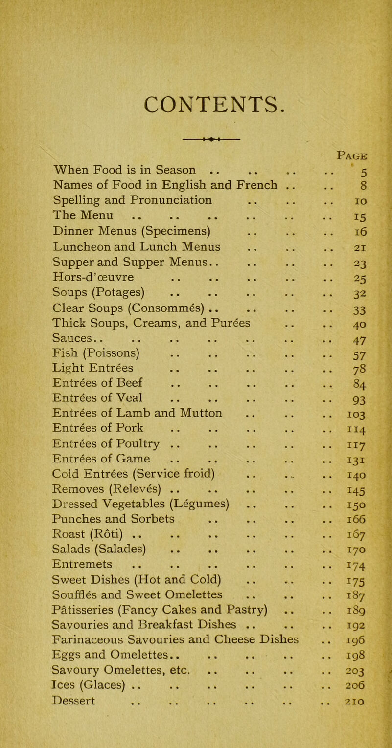 CONTENTS. Page When Food is in Season .. .. .. .. 5 Names of Food in English and French .. .. 8 Spelling and Pronunciation .. .. .. 10 The Menu .. .. .. .. .. .. 15 Dinner Menus (Specimens) .. .. .. 16 Luncheon and Lunch Menus .. .. .. 21 Supper and Supper Menus.. .. .. .. 23 Plors-d’ceuvre .. .. .. .. .. 25 Soups (Potages) .. .. .. .. .. 32 Clear Soups (Consommes) .. .. .. .. 33 Thick Soups, Creams, and Purees .. .. 40 Sauces.. .. .. .. .. .. .. 47 Fish (Poissons) .. .. .. .. .. 57 Light Entrees .. .. .. .. .. 78 Entrees of Beef .. .. .. .. .. 84 Entrees of Veal .. .. .. .. .. 93 Entrees of Lamb and Mutton .. .. .. 103 Entrees of Pork .. .. .. .. .. 114 Entrees of Poultry .. .. .. .. .. 117 Entrees of Game .. .. .. .. .. 131 Cold Entrees (Service froid) .. .. .. 140 Removes (Releves) .. .. .. .. .. 145 Dressed Vegetables (Legumes) .. .. .. 150 Punches and Sorbets .. .. .. .. 166 Roast (Roti) .. .. .. .. .. .. 107 Salads (Salades) .. .. .. .. .. 170 Entremets .. .. .. .. .. .. 174 Sweet Dishes (Hot and Cold) .. .. .. 175 Souffles and Sweet Omelettes .. .. .. 187 Patisseries (Fancy Cakes and Pastry) .. .. 189 Savouries and Breakfast Dishes .. .. .. 192 Farinaceous Savouries and Cheese Dishes .. 196 Eggs and Omelettes.. .. .. .. .. 198 Savoury Omelettes, etc. .. .. .. .. 203 Ices (Glaces) .. .. .. .. .. .. 206 Dessert 210