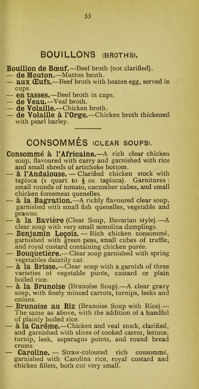 BOUILLONS (broths). Bouillon de Boeuf.—Beef broth (not clarified). — de Mouton.—Mutton broth. — aux OEufs.—Beef broth with beaten egg, served in cups. — en tasses.—Beef broth in cups. — de Veau.—Veal broth. — de Volaille. —Chicken broth. — de Volaille & l’Orge.—Chicken broth thickened with pearl barley. CONSOMMES (clear soups). Consomme a l’Afrieaine.—A rich clear chicken soup, flavoured with curry and garnished with rice and small shreds of artichoke bottom. — k 1’AndaloUSe. — Clarified chicken stock with tapioca (i quart to ^ oz. tapioca). Garnitures : small rounds of tomato, cucumber cubes, and small chicken forcemeat quenelles. — a la Bagration.—A richly flavoured clear soup, garnished with small fish quenelles, vegetable and prawns. — k la Baviere (Clear Soup, Bavarian style).—A clear soup with very small semolina dumplings. — Benjamin Le§Ois. — Rich chicken consomme, garnished with green peas, small cubes of truffle, and royal custard containing chicken puree. — Bouquetiere.— Clear soup garnished with spring vegetables daintily cut. — k la Brisse.—Clear soup with a garnish of three varieties of vegetable puree, custard or plain boiled rice. — a la Bpunoise (Brunoise Soup).—A clear gravy soup, with finely minced carrots, turnips, leeks and onions. — Brunoise au Riz (Brunoise Soup with Rice).— The same as above, with the addition of a handful of plainly boiled rice. — k la Careme.—Chicken and veal stock, clarified, and garnished with slices of cooked carrot, lettuce, turnip, leek, asparagus points, and round bread crusts. — Caroline. — Straw-coloured rich consomme, garnished with Carolina rice, royal custard and chicken fillets, both cut very small.