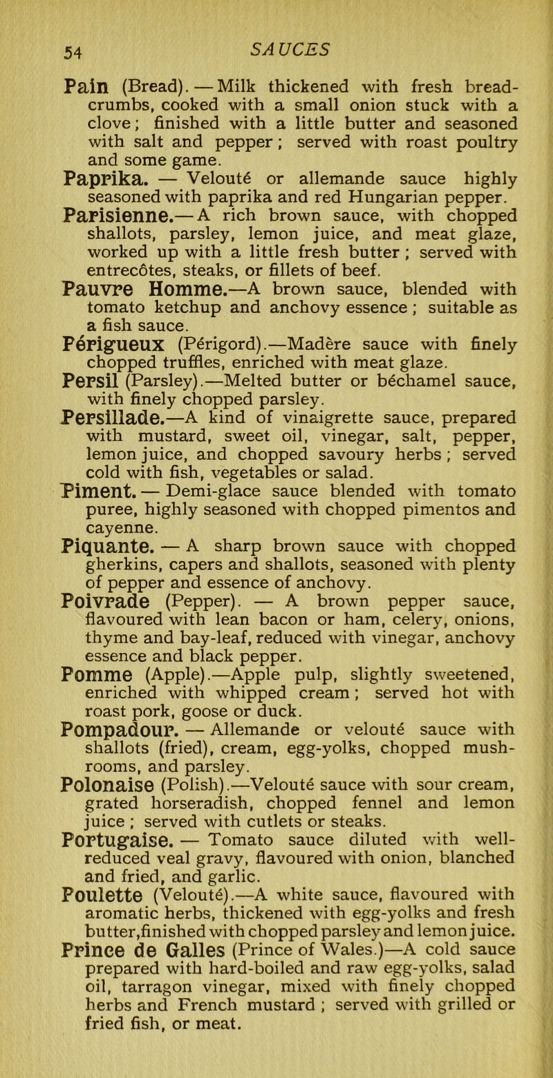 Pain (Bread).—Milk thickened with fresh bread- crumbs, cooked with a small onion stuck with a clove; finished with a little butter and seasoned with salt and pepper; served with roast poultry and some game. Paprika. — Veloute or allemande sauce highly seasoned with paprika and red Hungarian pepper. Parisienne.— A rich brown sauce, with chopped shallots, parsley, lemon juice, and meat glaze, worked up with a little fresh butter; served with entrecotes, steaks, or fillets of beef. Pauvre Homme.—A brown sauce, blended with tomato ketchup and anchovy essence ; suitable as a fish sauce. Perigueux (Perigord).—Madere sauce with finely chopped truffles, enriched with meat glaze. PePSil (Parsley).—Melted butter or bechamel sauce, with finely chopped parsley. Persillade.—A kind of vinaigrette sauce, prepared with mustard, sweet oil, vinegar, salt, pepper, lemon juice, and chopped savoury herbs; served cold with fish, vegetables or salad. Piment. — Demi-glace sauce blended with tomato puree, highly seasoned with chopped pimentos and cayenne. Piquante. — A sharp brown sauce with chopped gherkins, capers and shallots, seasoned with plenty of pepper and essence of anchovy. Poivrade (Pepper). — A brown pepper sauce, flavoured with lean bacon or ham, celery, onions, thyme and bay-leaf, reduced with vinegar, anchovy essence and black pepper. Pomme (Apple).—Apple pulp, slightly sweetened, enriched with whipped cream; served hot with roast pork, goose or duck. Pompadour. — Allemande or veloute sauce with shallots (fried), cream, egg-yolks, chopped mush- rooms, and parsley. Polonaise (Polish).—Veloute sauce with sour cream, grated horseradish, chopped fennel and lemon juice ; served with cutlets or steaks. Portugaise. — Tomato sauce diluted with well- reduced veal gravy, flavoured with onion, blanched and fried, and garlic. Poulette (Veloute).—A white sauce, flavoured with aromatic herbs, thickened with egg-yolks and fresh bu tter,finished with chopped parsley and lemon j uice. Prince de Galles (Prince of Wales.)—A cold sauce prepared with hard-boiled and raw egg-yolks, salad oil, tarragon vinegar, mixed with finely chopped herbs and French mustard ; served with grilled or fried fish, or meat.