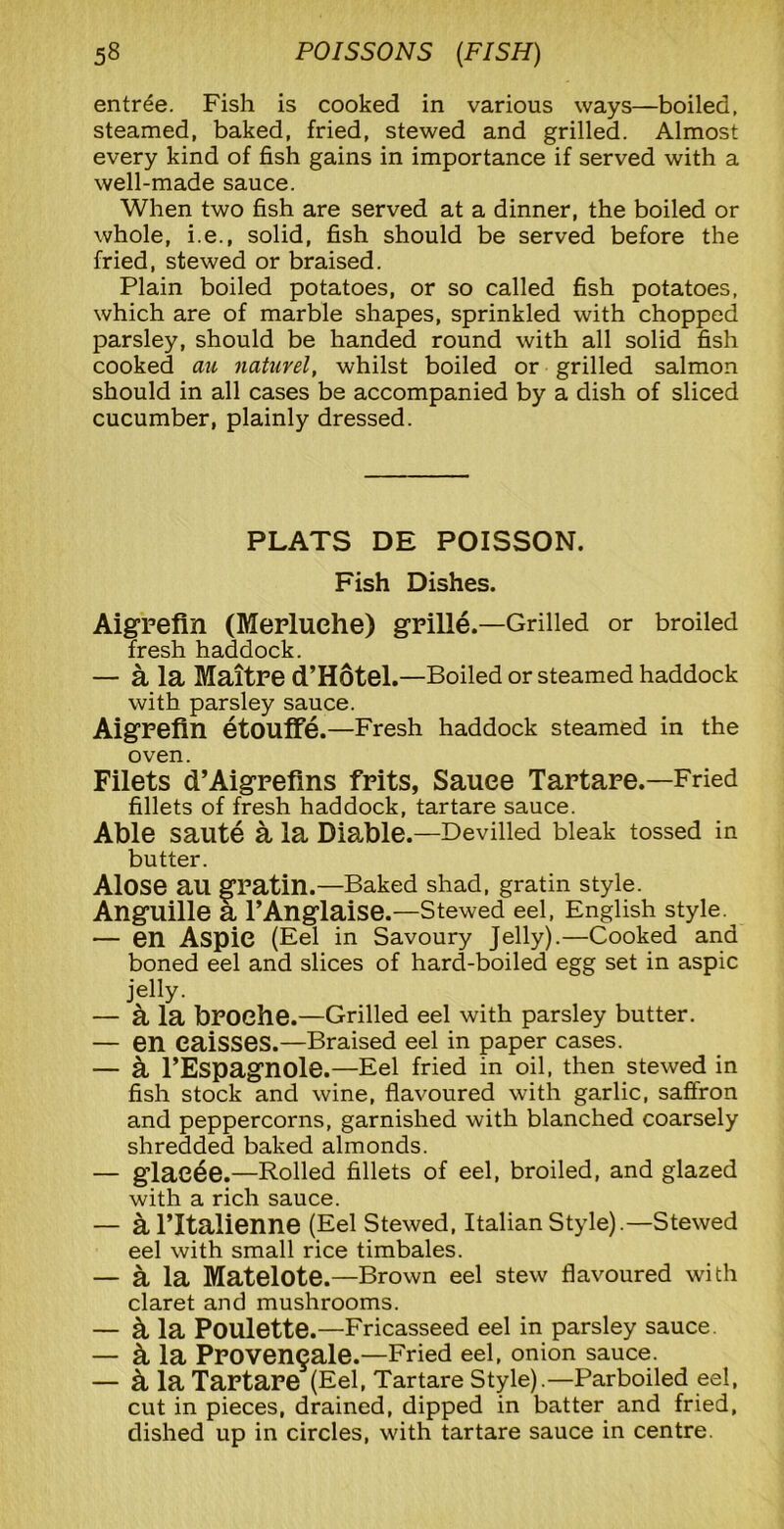 entree. Fish is cooked in various ways—boiled, steamed, baked, fried, stewed and grilled. Almost every kind of fish gains in importance if served with a well-made sauce. When two fish are served at a dinner, the boiled or whole, i.e., solid, fish should be served before the fried, stewed or braised. Plain boiled potatoes, or so called fish potatoes, which are of marble shapes, sprinkled with chopped parsley, should be handed round with all solid fish cooked au naturel, whilst boiled or grilled salmon should in all cases be accompanied by a dish of sliced cucumber, plainly dressed. PLATS DE POISSON. Fish Dishes. Aigrefin (Merluehe) grille.—Grilled or broiled fresh haddock. — a la Maitre d’Hotel.—Boiled or steamed haddock with parsley sauce. Aigrefin etouffe.—Fresh haddock steamed in the oven. Filets d’Aigrefms frits, Sauce Tartare.—Fried fillets of fresh haddock, tartare sauce. Able saute a la Diable.—Devilled bleak tossed in butter. Alose au gratin.— Baked shad, gratin style. Anguille a l’Anglaise.—Stewed eel, English style.^ — en Aspic (Eel in Savoury Jelly).—Cooked and boned eel and slices of hard-boiled egg set in aspic jelly. — a la broehe.—Grilled eel with parsley butter. — en eaisses.—Braised eel in paper cases. — a l’Espagnole.—Eel fried in oil, then stewed in fish stock and wine, flavoured with garlic, saffron and peppercorns, garnished with blanched coarsely shredded baked almonds. — glae^e.—Rolled fillets of eel, broiled, and glazed with a rich sauce. — a l’ltalienne (Eel Stewed, Italian Style).—Stewed eel with small rice timbales. — a la Matelote.—Brown eel stew flavoured with claret and mushrooms. — k la Poulette.—Fricasseed eel in parsley sauce. — & la Proven^ale.—Fried eel, onion sauce. — k la Tartare (Eel, Tartare Style).—Parboiled eel, cut in pieces, drained, dipped in batter and fried, dished up in circles, with tartare sauce in centre.