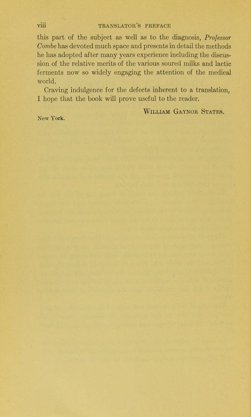 this part of the subject as well as to the diagnosis, Professer Combe bas devoted much space and présents in detail the methods he has adopted after many years expérience including the discus- sion of the relative merits of the varions soured milks and lactic ferments now so widely engaging the attention of the medical World. Craving indulgence for the defects inhérent to a translation, I hope that the book will prove useful to the reader. William Gaynor States. New York.