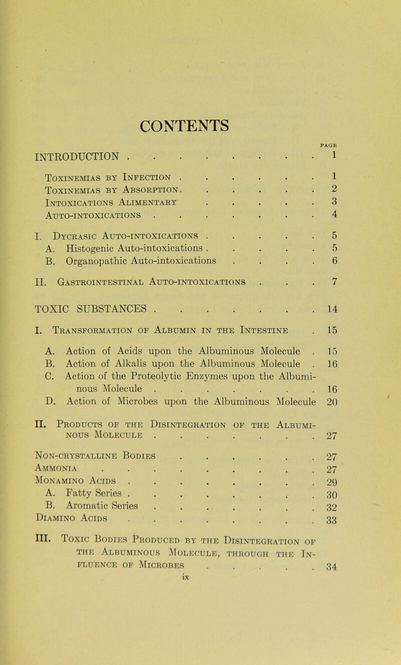 CONTENTS PAGE INTRODUCTION 1 Toxinemias by Infection ...... 1 Toxinemias by Absorption. ..... 2 Intoxications Alimentary ..... 3 Auto-intoxications ....... 4 I. Dycrasic Auto-intoxications ..... 5 A. Histogenic Auto-intoxications ..... 5 B. Organopathic Auto-intoxications .... 6 IL Gastrointestinal Auto-intoxications ... 7 TOXIC SUBSTANCES 14 I. Transformation of Albumin in the Intestine . 15 A. Action of Acids upon the Albuminous Molécule . 15 B. Action of Alkalis upon the Albuminous Molécule . 16 C. Action of the Proteolytic Enzymes upon the Albumi- nous Molécule . ... . . . .16 D. Action of Microbes upon the Albuminous Molécule 20 II. Products of the Disintegration of the Albumi- nous Molécule ....... 27 Non-crystalline Bodies ...... 27 Ammonia ......... 27 Monamino Acids ........ 29 A. Fatty Sériés ........ 30 B. Aromatic Sériés ....... 32 Diamino Acids ....... 33 III. Toxic Bodies Produced by the Disintegration of THE Albuminous Molécule, through the In- fluence OF Microbes . . . . .34