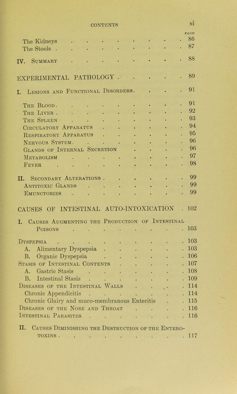 PAGE The Kidneys ^6 The Stools IV. EXPERIMENTAL PATHOLOGY . . . • -89 I. Lésions and Functional Disorders. . . .91 The Blood. The Liver 92 The Spleen 98 CiRCULATORY ApPARATUS 94 Respiratory Apparatus ...... 95 Nervous System. ....... 96 Glands of Internal Sécrétion . . . .96 Metabolism ........ 97 Fever ......... 98 II. Secondary Alterations ...... 99 Antitoxic Glands ....... 99 Emunctories ........ 99 CAUSES OF INTESTINAL AUTO-INTOXICATION . 102 I. Causes Augmenting the Production op Intestinal Poisons . . . . . . • • 103 Dyspepsia ......... 103 A. Alimentary Dyspepsia ...... 103 B. Organic Dyspepsia ...... 106 Stasis of Intestinal Contents ..... 107 A. Gastric Stasis ....... 108 B. Intestinal Stasis . . . . . . .109 DiSEASES of THE INTESTINAL WaLLS . . . .114 » Chronic Appendicitis . . . . . . .114 Chronic Glairy and muco-membranous Enteritis . .115 DiSEASES of THE NOSE AND ThROAT . . . .116 Intestinal Parasites . . . . . . .116 II. Causes Diminishing the Destruction op the Entero- . 117 TOXINS .