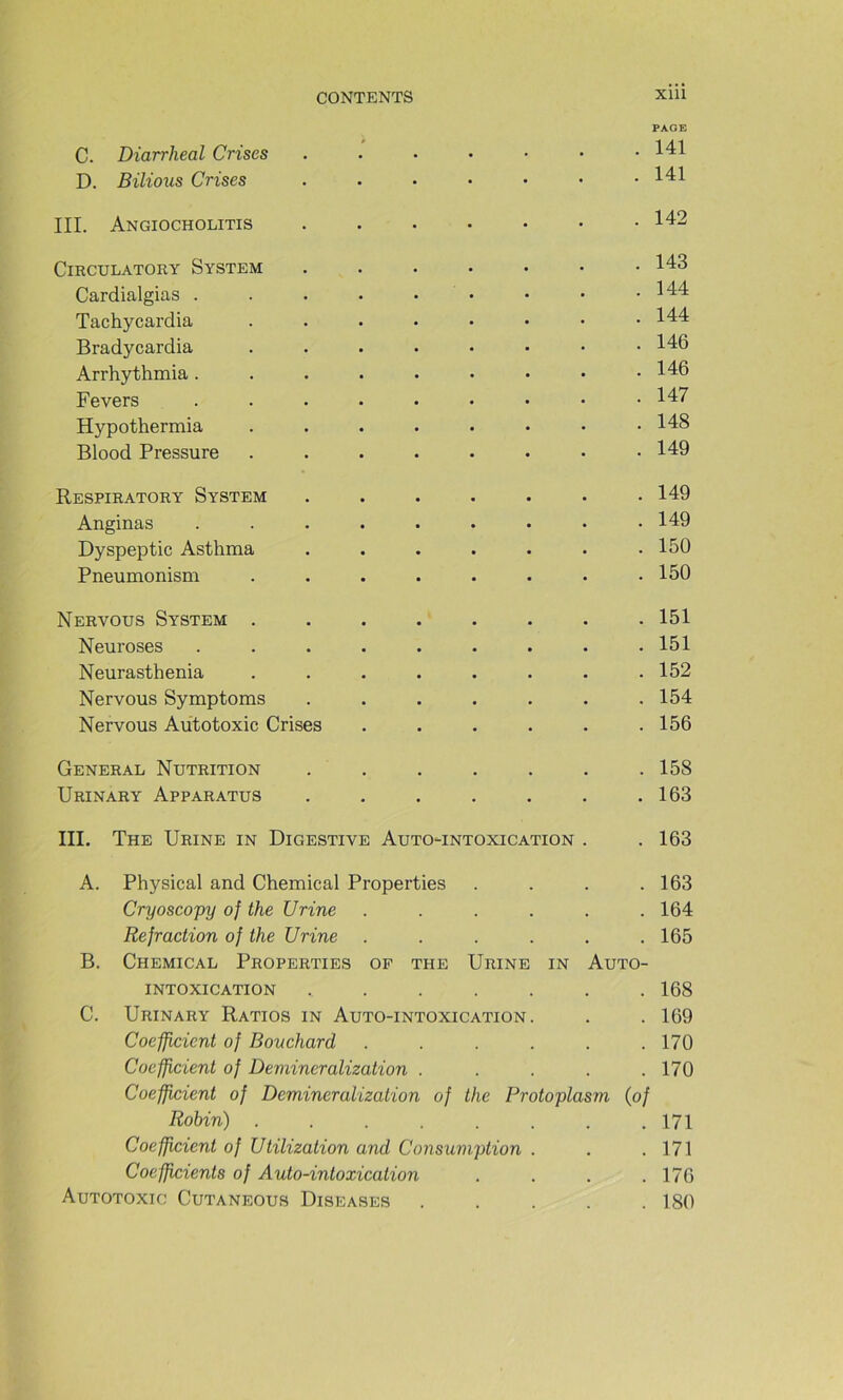 PAGE C. Diarrheal Crises 141 D. Bilious Crises 141 III. Angiocholitis 142 ClRCULATORY SYSTEM . . . • • • .143 Cardialgias . . . • • • • • .144 Tachycardia 144 Bradycardia 146 Arrhythmia 146 Fevers 147 Hypothermia . . . . . • • .148 Blood Pressure ........ 149 Respiratory System ....... 149 Anginas ......... 149 Dyspeptic Asthma . . . . . . .150 Pneumonism . . . . . . . .150 Nervous System ........ 151 Neuroses ......... 151 Neurasthenia ........ 152 Nervous Symptoms ....... 154 Nervous Aùtotoxic Crises . . . . . .156 General Nutrition . . . . . . .158 Urinary Apparatus . . . . . . .163 III. The Urine in Digestive Auto-intoxication . . 163 A. Physical and Chemical Properties .... 163 Cryosco'py of the Urine ...... 164 Réfraction of the Urine ...... 165 B. Chemical Properties op the Urine in Auto- intoxication ....... 168 C. Urinary Ratios in Auto-intoxication . . . 169 Coefficient of Bouchard ...... 170 Coefficient of Demineralization ..... 170 Coefficient of Demineralization of the Protoplasm {of Robin) ........ 171 Coefficient of Utilization and Consumption . . .171 Coefficients of Auto-intoxication . . . .176 Aùtotoxic Cutaneous Diseases ..... 180