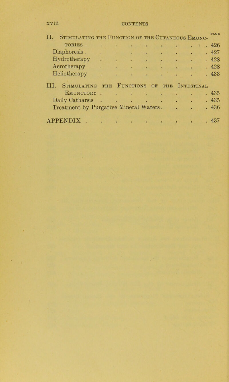 II. StIMULATING THE FuNCTION OF THE CUTANEOUS EmUNC- TORIES ...... • • • 426 Diaphoresis ...... • • • 427 Hydrotherapy ..... • • • 428 Aerotherapy ..... • 428 Heliotherapy ..... 433 III. StIMULATING THE FONCTIONS OF THE Intestinal Emunctory ..... • . 435 Daily Catharsis ..... • 435 Treatment by Purgative Minerai Waters. • • • 436 APPENDIX • • • 437