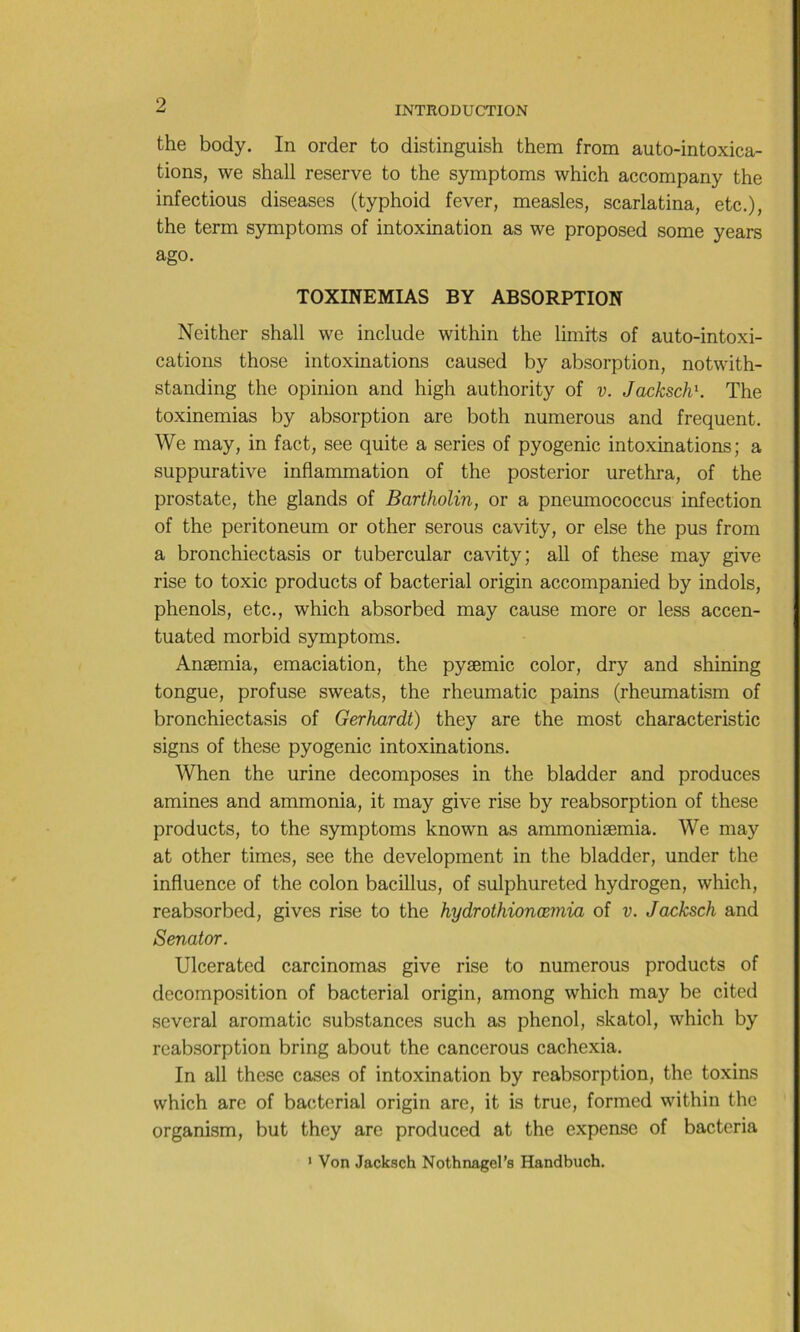 INTRODUCTION the body. In order to distinguish them from auto-intoxica- tions, we shall reserve to the symptoms which accompany the infectious diseases (typhoid lever, measles, scarlatina, etc.), the term symptoms of intoxination as we proposed some years ago. TOXINEMIAS BY ABSORPTION Neither shall we include within the limits of auto-intoxi- cations those intoxinations caused by absorption, notwith- standing the opinion and high authority of v. JackschK The toxinemias by absorption are both numerous and frequent. We may, in fact, see quite a sériés of pyogénie intoxinations; a suppurative inflammation of the posterior urethra, of the prostate, the glands of Bartholin, or a pneumococcus infection of the peritoneum or other serous cavity, or else the pus from a bronchiectasis or tubercular cavity; ail of these may give rise to toxic products of bacterial origin accompanied by indols, phénols, etc., which absorbed may cause more or less accen- tuated morbid symptoms. Anæmia, émaciation, the pyæmic color, dry and shining tongue, profuse sweats, the rheumatic pains (rheumatism of bronchiectasis of Gerhardt) they are the most characteristic signs of these pyogénie intoxinations. When the urine décomposés in the bladder and produces amines and ammonia, it may give rise by reabsorption of these products, to the symptoms known as ammoniæmia. We may at other times, see the development in the bladder, under the influence of the colon bacillus, of sulphureted hydrogen, which, reabsorbed, gives rise to the hydrothionœmia of v. Jacksch and Senator. Ulcerated carcinomas give rise to numerous products of décomposition of bacterial origin, among which may be cited several aromatic substances such as phénol, skatol, which by rcabsorption bring about the cancerous cachexia. In ail these cases of intoxination by reabsorption, the toxins which arc of bacitcrial origin are, it is true, formed within the organism, but they arc produced at the expensc of bacteria ' Von Jacksch Nothnagel’s Handbuch.