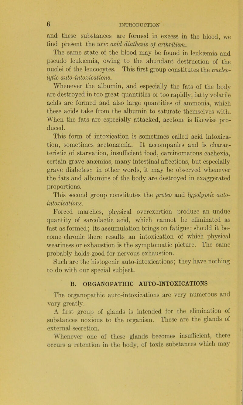 and these substances are formed in excess in the blood, we find présent the uric acid diathesis of arthritism. The same state of the blood may be found in leukæmia and pseudo leukæmia, owing to the abundant destruction of the nuclei of the leucocytes. This first group constitutes the nucleo- lytic auto-intoxications. Whenever the albumin, and especially the fats of the body are destroyed in too great quantities or too rapidly, fatty volatile acids are formed and also large quantities of ammonia, which these acids take from the albumin to saturate themselves with. When the fats are especially attacked, acetone is likewise pro- duced. This form of intoxication is sometimes called acid intoxica- tion, sometimes acetonæmia. It accompanies and is charac- teristic of starvation, insufficient food, carcinomatous cachexia, certain grave anæmias, many intestinal affections, but especially grave diabètes; in other words, it may be observed whenever the fats and albumins of the body are destroyed in exaggerated proportions. This second group constitutes the proteo and lypolyptic auto- intoxications. Forced marches, physical overexertion produce an undue quantity of sarcolactic acid, which cannot be eliminated as fast as formed; its accumulation brings on fatigue; should it be- come chronic there results an intoxication of which physical weariness or exhaustion is the symptomatic picture. The same probably holds good for nervous exhaustion. Such are the histogenic auto-intoxications; they hâve nothing to do with our spécial subject. B. ORGANOPATHIC AUTO-INTOXICATIONS The organopathic auto-intoxications are very numerous and vary greatly. A first group of glands is intended for the élimination of substances noxious to the organism. These are the glands of cxternal sécrétion. Whenever one of these glands becomes insufficient, there occurs a rétention in the body, of toxic substances which may