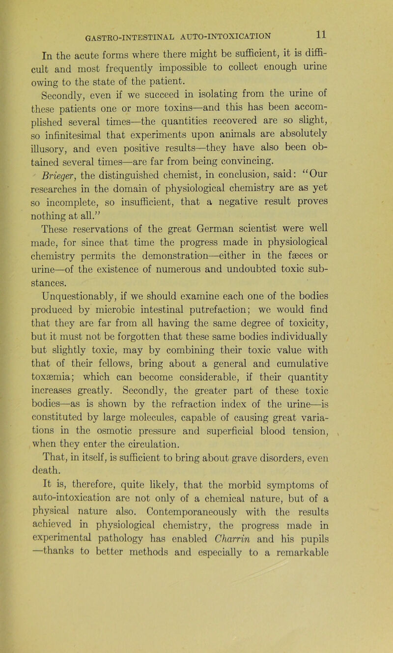 In the acute forms where there might be sufficient, it is diffi- cult and most frequently impossible to collect enough urine owing to the State of the patient. Secondly, even if we succeed in isolating from the urine of these patients one or more toxins—and this has been accom- plished several times—the quantities recovered are so slight, so infinitésimal that experiments upon animais are absolutely illusory, and even positive results—they hâve also been ob- tained several times—are far from being convincing. Brieger, the distinguished chemist, in conclusion, said: “Our researches in the domain of physiological chemistry are as yet so incomplète, so insufficient, that a négative resuit proves nothing at ail.” These réservations of the great German scientist were well made, for since that time the progress made in physiological chemistry permits the démonstration—either in the fæces or urine—of the existence of numerous and undoubted toxic sub- stances. Unquestionably, if we should examine each one of the bodies produced by microbic intestinal putréfaction; we would find that they are far from ail having the same degree of toxicity, but it must not be forgotten that these same bodies individually but slightly toxic, may by combining their toxic value with that of their fellows, bring about a general and cumulative toxæmia; which can become considérable, if their quantity increases greatly. Secondly, the greater part of these toxic bodies—as is shown by the refraction index of the urine—is constituted by large molécules, capable of causing great varia- tions in the osmotic pressure and superficial blood tension, , when they enter the circulation. That, in itself, is sufficient to bring about grave disorders, even death. It is, therefore, quite likely, that the morbid symptoms of auto-intoxication are not only of a Chemical nature, but of a physical nature also. Contemporaneously with the results achieved in physiological chemistry, the progress made in experimental pathology has enabled Charrin and his pupils —thanks to better methods and especially to a remarkable