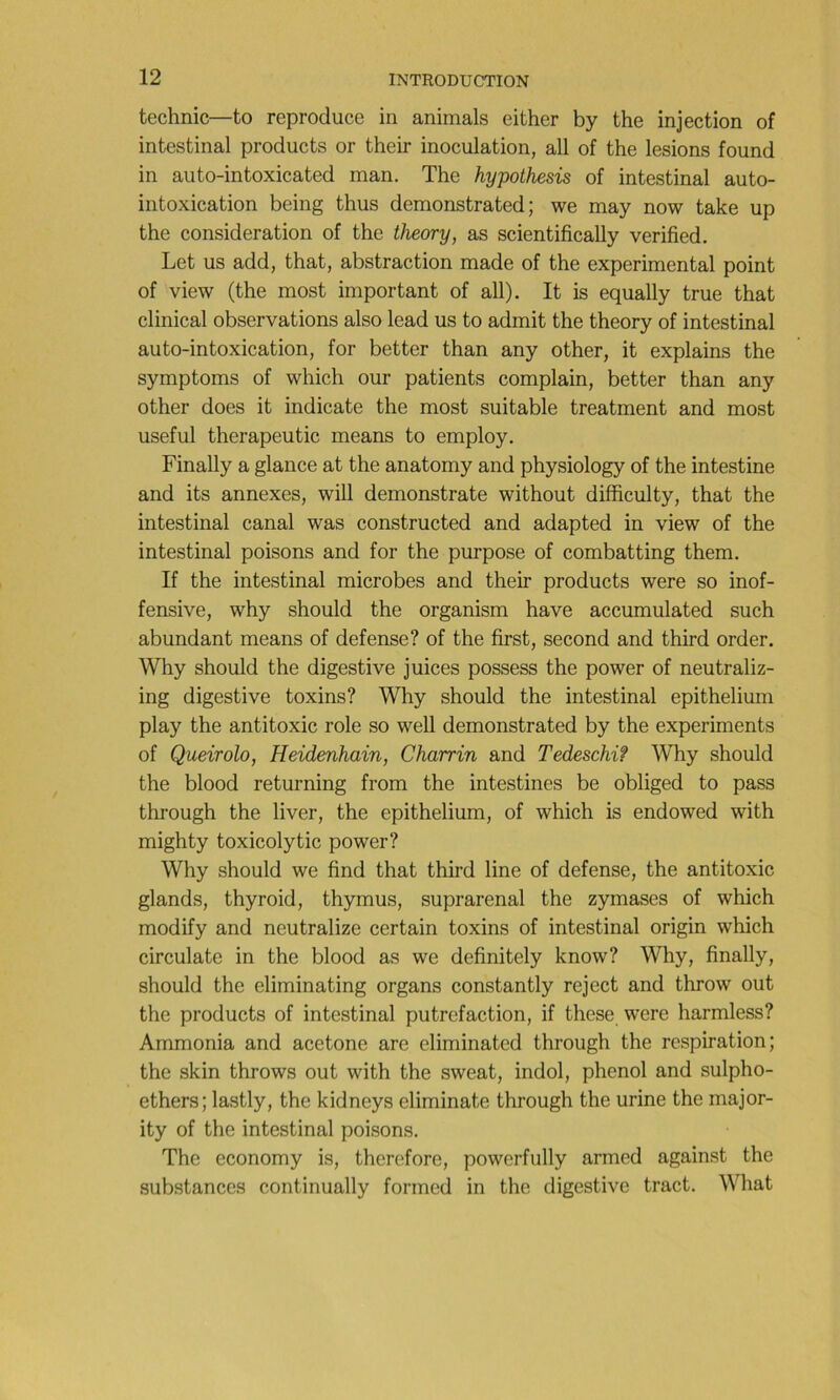 technic—to reproduce in animais either by the injection of intestinal products or their inoculation, ail of the lésions found in auto-intoxicated man. The hypothesis of intestinal auto- intoxication being thus demonstrated ; we may now take up the considération of the theory, as scientifically verified. Let us add, that, abstraction made of the experimental point of view (the most important of ail). It is equally true that clinical observations also lead us to admit the theory of intestinal auto-intoxication, for better than any other, it explains the symptoms of which our patients complain, better than any other does it indicate the most suitable treatment and most useful therapeutic means to employ. Finally a glance at the anatomy and physiology of the intestine and its annexes, will demonstrate without difficulty, that the intestinal canal was constructed and adapted in view of the intestinal poisons and for the purpose of combatting them. If the intestinal microbes and their products were so inof- fensive, why should the organism hâve accumulated such abundant means of defense? of the first, second and third order. Why should the digestive juices possess the power of neutraliz- ing digestive toxins? Why should the intestinal epithelium play the antitoxic rôle so well demonstrated by the experiments of Queirolo, Heidenhain, Charrin and Tedeschi? Why should the blood returning from the intestines be obliged to pass through the liver, the epithelium, of which is endowed with mighty toxicolytic power? Why should we find that third line of defense, the antitoxic glands, thyroid, thymus, suprarénal the zymases of which modify and neutralize certain toxins of intestinal origin which circulate in the blood as we definitely know? Why, finally, should the eliminating organs constantly reject and throw out the products of intestinal putréfaction, if these were harmless? Ammonia and acetone are eliminated through the respiration; the skin throws out with the sweat, indol, phénol and sulpho- ethers; lastly, the kidneys eliminate through the urine the major- ity of the intestinal poisons. The economy is, therefore, powerfully armed against the substances continually formed in the digestive tract. What