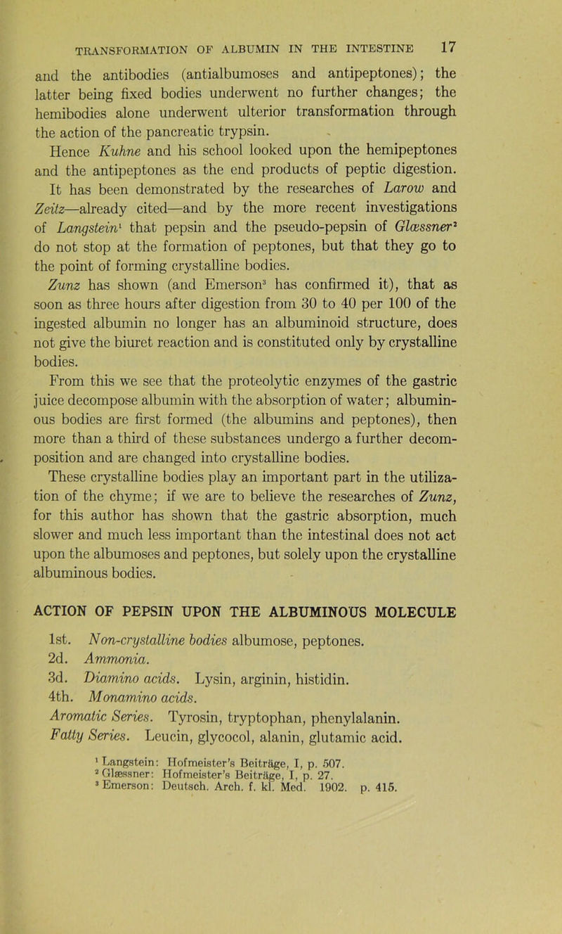 and the antibodies (antialbuinoses and antipeptones) ; the latter being fixed bodies underwent no further changes; the hemibodies alone underwent ulterior transformation through the action of the pancreatic trypsin. Hence Kuhne and his school looked upon the hemipeptones and the antipeptones as the end products of peptic digestion. It has been demonstrated by the researches of Larow and Zeitz—already cited—and by the more recent investigations of Langstein'- that pepsin and the pseudo-pepsin of Glœssner^ do not stop at the formation of peptones, but that they go to the point of forming crystalline bodies. Zunz has shown (and Emerson^ has confirmed it), that as soon as three hours after digestion from 30 to 40 per 100 of the ingested albumin no longer has an albuminoid structure, does not give the bim’et reaction and is constituted only by crystalline bodies. From this we see that the proteolytic enzymes of the gastric juice décomposé albumin with the absorption of water; albumin- ous bodies are first formed (the albumins and peptones), then more than a thii’d of these substances undergo a further décom- position and are changed into crystalline bodies. These crystalline bodies play an important part in the utiliza- tion of the chyme; if we are to believe the researches of Zunz, for this author has shown that the gastric absorption, much slower and much less important than the intestinal does not act upon the albumoses and peptones, but solely upon the crystalline albuminous bodies. ACTION OF PEPSIN UPON THE ALBUMINOUS MOLECULE Ist. Non-cryslalline bodies albumose, peptones. 2d. Ammonia. 3d. Diamino acids. Lysin, arginin, histidin. 4th. Monamino acids. Aromatic Sériés. Tyrosin, tryptophan, phenylalanin. Faity Sériés. Leucin, glycocol, alanin, glutamic acid. ' Langstein: Hofmeister’s BeitrSge, I, p. .'507. '■Glæssner: Hofmeister’s Beitrüge, I, p. 27. ‘Emerson: Deutsch. Arch. f. kl Med. 1902. p. 415.