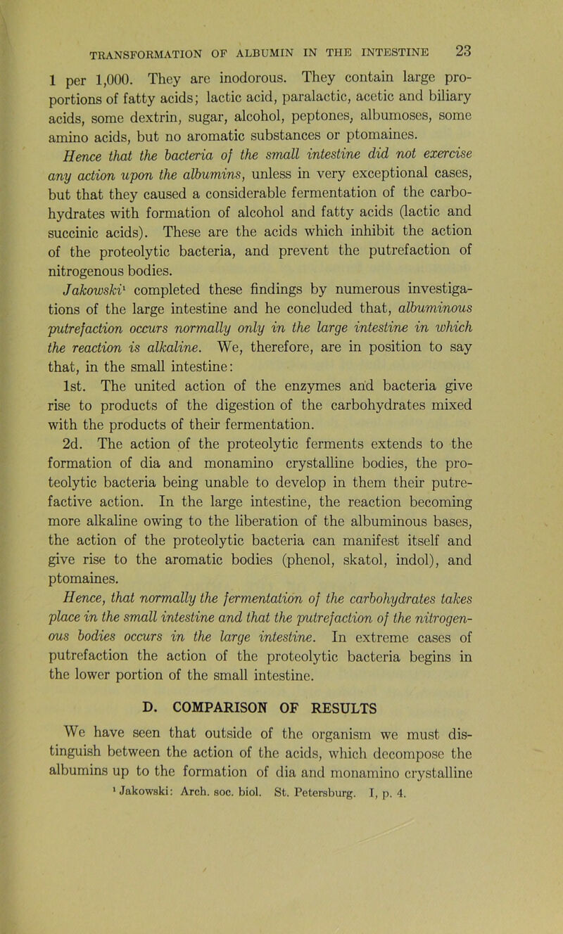 1 per 1,000. They arc inodorous. They contain large pro- portions of fatty acids; lactic acid, paralactic, acetic and biliary acids, some dextrin, sugar, alcohol, peptones, albumoses, some amino acids, but no aromatic substances or ptomaines. Hmce that the bacteria of the small intestine did not exercise any action upon the albumins, unless in very exceptional cases, but that they caused a considérable fermentation of the carbo- hydrates with formation of alcohol and fatty acids (lactic and succinic acids). These are the acids which inhibit the action of the proteolytic bacteria, and prevent the putréfaction of nitrogenous bodies. Jakowski^ completed these findings by numerous investiga- tions of the large intestine and he concluded that, albuminous putréfaction occurs normally only in the large intestine in which the reaction is alkaline. We, therefore, are in position to say that, in the small intestine; Ist. The United action of the enzymes and bacteria give rise to products of the digestion of the carbohydrates mixed with the products of their fermentation. 2d. The action of the proteolytic ferments extends to the formation of dia and monamino crystalline bodies, the pro- teolytic bacteria being unable to develop in them their putre- factive action. In the large intestine, the reaction becoming more alkaline owing to the libération of the albuminous bases, the action of the proteolytic bacteria can manifest itself and give rise to the aromatic bodies (phénol, skatol, indol), and ptomaines. Hence, that normally the fermentation of the carbohydrates takes place in the small intestine and that the putréfaction of the nitrogen- ous bodies occurs in the large intestine. In extreme cases of putréfaction the action of the proteolytic bacteria begins in the lower portion of the small intestine. D. COMPARISON OF RESULTS We hâve seen that outside of the organism we must dis- tinguish between the action of the acids, which décomposé the albumins up to the formation of dia and monamino crystalline ' Jakowski: Arch, soc. biol. St. Petersburg. I, p. 4.