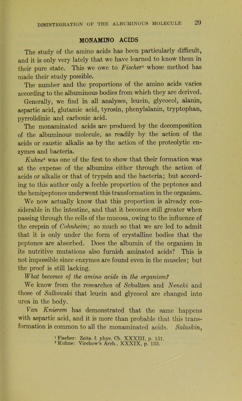 MONAMINO ACIDS The study of the amino acids has been particularly difficult, and it is only very lately that we hâve learned to know them in their pure state. This we owe to Fischer^ whose method has made their study possible. The number and the proportions of the amino acids varies according to the albuminous bodies from which they are derived. Generally, we find in ail analyses, leucin, glycocol, alanin, aspartic acid, glutamic acid, tyrosin, phenylalanin, tryptophan, pyrrolidinic and carbonic acid, The monaminated acids are produced by the décomposition of the albuminous molécule, as readily by the action of the acids or caustic alkalis as by the action of the proteolytic en- zymes and bacteria. Kuhne^ was one of the first to show that their formation was at the expense of the albumins either through the action of acids or alkalis or that of trypsin and the bacteria; but accord- ing to this author only a feeble proportion of the peptones and the hemipeptones underwent this transformation in the organism. We now actually know that this proportion is already con- sidérable in the intestine, and that it becomes still gréa ter when passing through the cells of the mucosa, owing to the influence of the erepsin of Cohnheim; so much so that we are led to admit that it is only under the form of crystalline bodies that the peptones are absorbed. Does the albumin of the organism in its nutritive mutations also furnish aminated acids? This is not impossible since enzymes are found even in the muscles ; but the proof is still lacking. What becomes of the amino acids in the organism? We know from the researches of Schultzen and Nencki and those of Salkowski that leucin and glycocol are changed into urea in the body. Van Knierem has demonstrated that the same happons with aspartic acid, and it is more than probable that this trans- formation is common to ail the monaminated acids. Salaskin, > Fischer: Zeits. f. phys. Ch. XXXIII, p. 1.51. * Kuhne; Virchow’s Arch., XXXIX, p. 133.